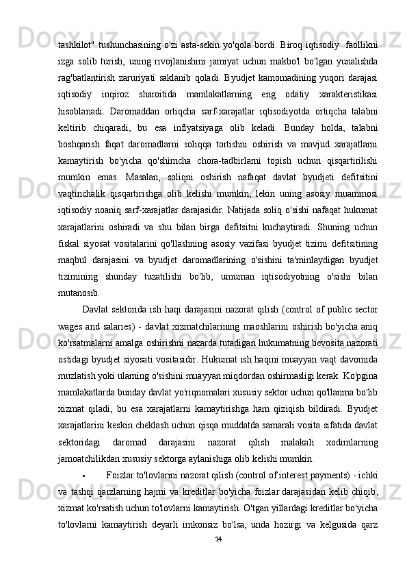 tashkilot"   tushunchasining   o'zi   asta-sekin   yo'qola   bordi.   Biroq   iqtisodiy     faollikni
izga   solib   turish,   uning   rivojlanishini   jamiyat   uchun   makbo'l   bo'lgan   yunalishda
rag'batlantirish   zaruriyati   saklanib   qoladi.   Byudjet   kamomadining   yuqori   darajasi
iqtisodiy   inqiroz   sharoitida   mamlakatlarning   eng   odatiy   xarakteristikasi
hisoblanadi.   Daromaddan   ortiqcha   sarf-xarajatlar   iqtisodiyotda   ortiqcha   talabni
keltirib   chiqaradi,   bu   esa   inflyatsiyaga   olib   keladi.   Bunday   holda,   talabni
boshqarish   faqat   daromadlarni   soliqqa   tortishni   oshirish   va   mavjud   xarajatlarni
kamaytirish   bo'yicha   qo'shimcha   chora-tadbirlarni   topish   uchun   qisqartirilishi
mumkin   emas.   Masalan,   soliqni   oshirish   nafaqat   davlat   byudjeti   defitsitini
vaqtinchalik   qisqartirishga   olib   kelishi   mumkin,   lekin   uning   asosiy   muammosi
iqtisodiy noaniq sarf-xarajatlar  darajasidir. Natijada soliq  o'sishi  nafaqat  hukumat
xarajatlarini   oshiradi   va   shu   bilan   birga   defitsitni   kuchaytiradi.   Shuning   uchun
fiskal   siyosat   vositalarini   qo'llashning   asosiy   vazifasi   byudjet   tizimi   defitsitining
maqbul   darajasini   va   byudjet   daromadlarining   o'sishini   ta'minlaydigan   byudjet
tizimining   shunday   tuzatilishi   bo'lib,   umuman   iqtisodiyotning   o'sishi   bilan
mutanosib. 
Davlat   sektorida   ish   haqi   darajasini   nazorat   qilish   (control   of   public   sector
wages   and   salaries)   -   davlat   xizmatchilarining   maoshlarini   oshirish   bo'yicha   aniq
ko'rsatmalarni amalga oshirishni nazarda tutadigan hukumatning bevosita nazorati
ostidagi byudjet siyosati  vositasidir. Hukumat ish haqini muayyan vaqt davomida
muzlatish yoki ularning o'sishini muayyan miqdordan oshirmasligi kerak. Ko'pgina
mamlakatlarda bunday davlat yo'riqnomalari xususiy sektor uchun qo'llanma bo'lib
xizmat   qiladi,   bu   esa   xarajatlarni   kamaytirishga   ham   qiziqish   bildiradi.   Byudjet
xarajatlarini keskin cheklash uchun qisqa muddatda samarali vosita sifatida davlat
sektoridagi   daromad   darajasini   nazorat   qilish   malakali   xodimlarning
jamoatchilikdan xususiy sektorga aylanishiga olib kelishi mumkin.
 Foizlar to'lovlarini nazorat qilish (control of interest payments) - ichki
va   tashqi   qarzlarning   hajmi   va   kreditlar   bo'yicha   foizlar   darajasidan   kelib   chiqib ,
xizmat ko'rsatish uchun to'lovlarni kamaytirish. O'tgan yillardagi kreditlar bo'yicha
to'lovlarni   kamaytirish   deyarli   imkonsiz   bo'lsa,   unda   hozirgi   va   kelgusida   qarz
14