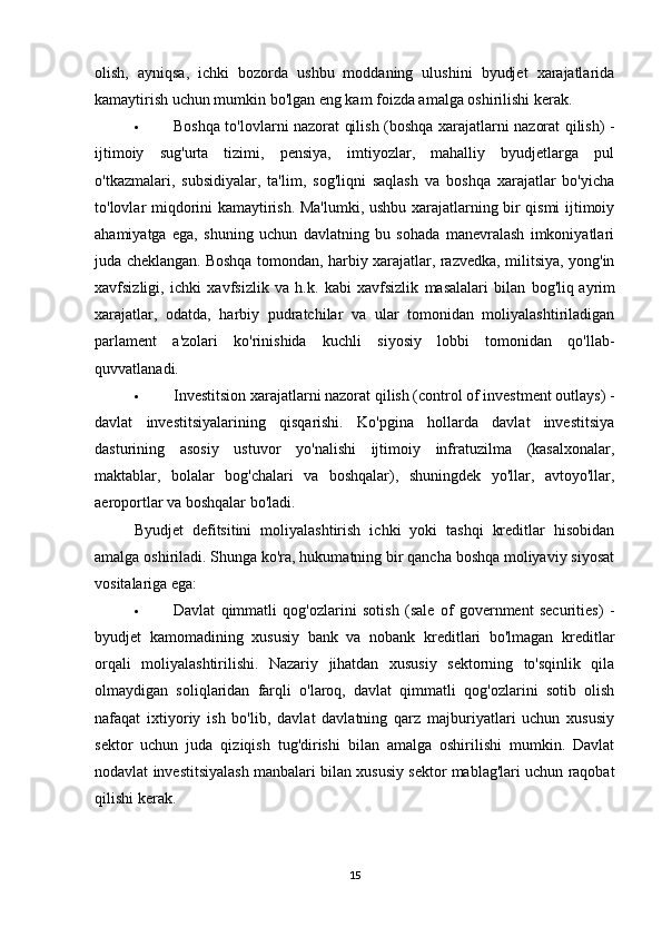 olish,   ayniqsa,   ichki   bozorda   ushbu   moddaning   ulushini   byudjet   xarajatlarida
kamaytirish uchun mumkin bo'lgan eng kam foizda amalga oshirilishi kerak.
 Boshqa to'lovlarni nazorat qilish (boshqa xarajatlarni nazorat qilish) -
ijtimoiy   sug'urta   tizimi,   pensiya,   imtiyozlar,   mahalliy   byudjetlarga   pul
o'tkazmalari,   subsidiyalar,   ta'lim,   sog'liqni   saqlash   va   boshqa   xarajatlar   bo'yicha
to'lovlar miqdorini kamaytirish. Ma'lumki, ushbu xarajatlarning bir qismi ijtimoiy
ahamiyatga   ega,   shuning   uchun   davlatning   bu   sohada   manevralash   imkoniyatlari
juda cheklangan.   Boshqa tomondan , harbiy xarajatlar, razvedka, militsiya, yong'in
xavfsizligi,   ichki   xavfsizlik   va   h.k.   kabi   xavfsizlik   masalalari   bilan   bog'liq   ayrim
xarajatlar ,   odatda,   harbiy   pudratchilar   va   ular   tomonidan   moliyalashtiriladigan
parlament   a'zolari   ko'rinishida   kuchli   siyosiy   lobbi   tomonidan   qo'llab-
quvvatlanadi.
 Investitsion xarajatlarni nazorat qilish (control of investment outlays) -
davlat   investitsiyalarining   qisqarishi.   Ko'pgina   hollarda   davlat   investitsiya
dasturining   asosiy   ustuvor   yo'nalishi   ijtimoiy   infratuzilma   (kasalxonalar,
maktablar,   bolalar   bog'chalari   va   boshqalar),   shuningdek   yo'llar,   avtoyo'llar,
aeroportlar va boshqalar bo'ladi.
Byudjet   defitsitini   moliyalashtirish   ichki   yoki   tashqi   kreditlar   hisobidan
amalga oshiriladi. Shunga ko'ra, hukumatning bir qancha boshqa moliyaviy siyosat
vositalariga ega:
 Davlat   qimmatli   qog'ozlarini   sotish   (sale   of   government   securities)   -
byudjet   kamomadining   xususiy   bank   va   nobank   kreditlari   bo'lmagan   kreditlar
orqali   moliyalashtirilishi.   Nazariy   jihatdan   xususiy   sektorning   to'sqinlik   qila
olmaydigan   soliqlaridan   farqli   o'laroq,   davlat   qimmatli   qog'ozlarini   sotib   olish
nafaqat   ixtiyoriy   ish   bo'lib,   davlat   davlatning   qarz   majburiyatlari   uchun   xususiy
sektor   uchun   juda   qiziqish   tug'dirishi   bilan   amalga   oshirilishi   mumkin.   Davlat
nodavlat investitsiyalash manbalari bilan xususiy sektor mablag'lari uchun raqobat
qilishi kerak.
15