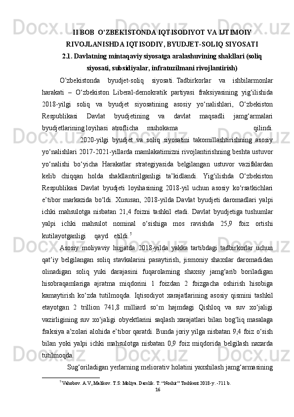 II BOB  O’ZBEKISTONDA  IQTISODIYOT VA IJTIMOIY
RIVOJLANISHDA IQTISODIY,  BYUDJET-SOLIQ SIYOSATI
2.1. Davlatning mintaqaviy siyosatga aralashuvining shakllari (soliq
siyosati, subsidiyalar, infratuzilmani rivojlantirish)
O’zbekistonda   byudjet-soliq   siyosati.   Tadbirkorlar   va   ishbilarmonlar
harakati   –   O‘zbekiston   Liberal-demokratik   partiyasi   fraksiyasining   yig‘ilishida
2018-yilgi   soliq   va   byudjet   siyosatining   asosiy   yo‘nalishlari,   O‘zbekiston
Respublikasi   Davlat   byudjetining   va   davlat   maqsadli   jamg‘armalari
byudjetlarining loyihasi  atroflicha  muhokama   qilindi.
                      2020-yilgi   byudjet   va   soliq   siyosatini   takomillashtirishning   asosiy
yo‘nalishlari 2017-2021-yillarda mamlakatimizni rivojlantirishning beshta ustuvor
yo‘nalishi   bo‘yicha   Harakatlar   strategiyasida   belgilangan   ustuvor   vazifalardan
kelib   chiqqan   holda   shakllantirilganligi   ta’kidlandi.   Yig‘ilishda   O‘zbekiston
Respublikasi   Davlat   byudjeti   loyihasining   2018-yil   uchun   asosiy   ko‘rsatkichlari
e’tibor   markazida   bo‘ldi.   Xususan,   2018-yilda   Davlat   byudjeti   daromadlari   yalpi
ichki   mahsulotga   nisbatan   21,4   foizni   tashkil   etadi.   Davlat   byudjetiga   tushumlar
yalpi   ichki   mahsulot   nominal   o‘sishiga   mos   ravishda   25,9   foiz   ortishi
kutilayotganligi  qayd  etildi. 5
Asosiy   moliyaviy   hujjatda   2018-yilda   yakka   tartibdagi   tadbirkorlar   uchun
qat’iy   belgilangan   soliq   stavkalarini   pasaytirish,   jismoniy   shaxslar   daromadidan
olinadigan   soliq   yuki   darajasini   fuqarolarning   shaxsiy   jamg‘arib   boriladigan
hisobraqamlariga   ajratma   miqdorini   1   foizdan   2   foizgacha   oshirish   hisobiga
kamaytirish   ko‘zda   tutilmoqda.   Iqtisodiyot   xarajatlarining   asosiy   qismini   tashkil
etayotgan   2   trillion   741,8   milliard   so‘m   hajmdagi   Qishloq   va   suv   xo‘jaligi
vazirligining   suv   xo‘jaligi   obyektlarini   saqlash   xarajatlari   bilan   bog‘liq   masalaga
fraksiya a’zolari alohida e’tibor qaratdi. Bunda joriy yilga nisbatan 9,4 foiz o‘sish
bilan   yoki   yalpi   ichki   mahsulotga   nisbatan   0,9   foiz   miqdorida   belgilash   nazarda
tutilmoqda.
                  Sug‘oriladigan yerlarning meliorativ holatini yaxshilash jamg‘armasining
5
  Vahobov. A.V, Malikov. T.S: Moliya. Darslik. T: “Noshir” Toshkent 2018-y. -711 b.
16 