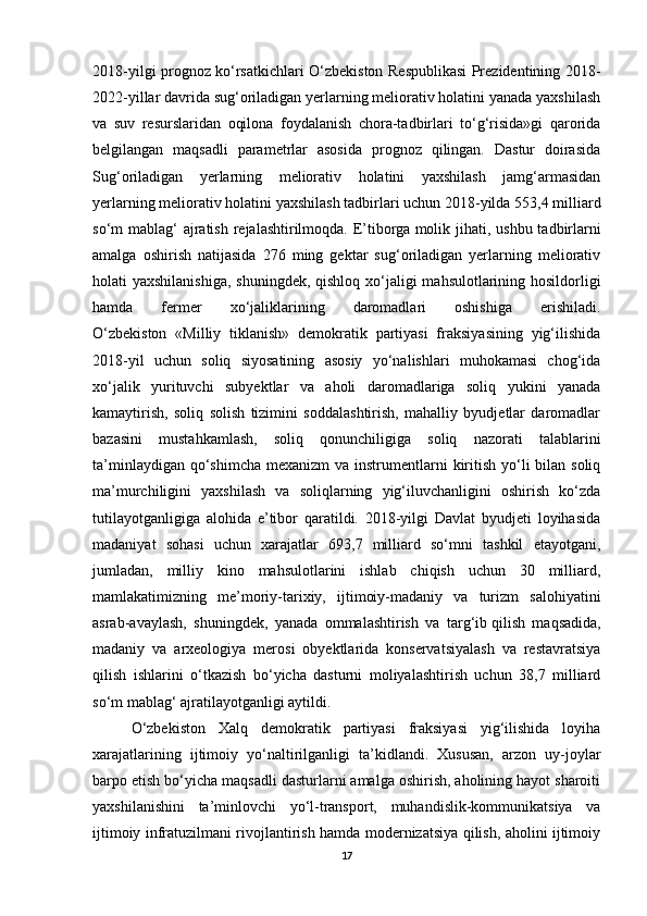 2018-yilgi prognoz ko‘rsatkichlari O‘zbekiston Respublikasi Prezidentining 2018-
2022-yillar davrida sug‘oriladigan yerlarning meliorativ holatini yanada yaxshilash
va   suv   resurslaridan   oqilona   foydalanish   chora-tadbirlari   to‘g‘risida»gi   qarorida
belgilangan   maqsadli   parametrlar   asosida   prognoz   qilingan.   Dastur   doirasida
Sug‘oriladigan   yerlarning   meliorativ   holatini   yaxshilash   jamg‘armasidan
yerlarning meliorativ holatini yaxshilash tadbirlari uchun 2018-yilda 553,4 milliard
so‘m mablag‘  ajratish rejalashtirilmoqda. E’tiborga   molik jihati , ushbu tadbirlarni
amalga   oshirish   natijasida   276   ming   gektar   sug‘oriladigan   yerlarning   meliorativ
holati yaxshilanishiga,  shuningdek, qishloq xo‘jaligi  mahsulotlarining hosildorligi
hamda   fermer   xo‘jaliklarining   daromadlari   oshishiga   erishiladi.
O‘zbekiston   «Milliy   tiklanish»   demokratik   partiyasi   fraksiyasining   yig‘ilishida
2018-yil   uchun   soliq   siyosatining   asosiy   yo‘nalishlari   muhokamasi   chog‘ida
xo‘jalik   yurituvchi   subyektlar   va   aholi   daromadlariga   soliq   yukini   yanada
kamaytirish,   soliq   solish   tizimini   soddalashtirish,   mahalliy   byudjetlar   daromadlar
bazasini   mustahkamlash,   soliq   qonunchiligiga   soliq   nazorati   talablarini
ta’minlaydigan qo‘shimcha  mexanizm  va instrumentlarni  kiritish yo‘li  bilan soliq
ma’murchiligini   yaxshilash   va   soliqlarning   yig‘iluvchanligini   oshirish   ko‘zda
tutilayotganligiga   alohida   e’tibor   qaratildi.   2018-yilgi   Davlat   byudjeti   loyihasida
madaniyat   sohasi   uchun   xarajatlar   693,7   milliard   so‘mni   tashkil   etayotgani,
jumladan,   milliy   kino   mahsulotlarini   ishlab   chiqish   uchun   30   milliard,
mamlakatimizning   me’moriy-tarixiy,   ijtimoiy-madaniy   va   turizm   salohiyatini
asrab-avaylash,   shuningdek,   yanada   ommalashtirish   va   targ‘ib   qilish   maqsadida ,
madaniy   va   arxeologiya   merosi   obyektlarida   konservatsiyalash   va   restavratsiya
qilish   ishlarini   o‘tkazish   bo‘yicha   dasturni   moliyalashtirish   uchun   38,7   milliard
so‘m mablag‘ ajratilayotganligi aytildi. 
O‘zbekiston   Xalq   demokratik   partiyasi   fraksiyasi   yig‘ilishida   loyiha
xarajatlarining   ijtimoiy   yo‘naltirilganligi   ta’kidlandi.   Xususan,   arzon   uy-joylar
barpo etish bo‘yicha maqsadli dasturlarni amalga oshirish, aholining hayot sharoiti
yaxshilanishini   ta’minlovchi   yo‘l-transport,   muhandislik-kommunikatsiya   va
ijtimoiy infratuzilmani rivojlantirish hamda modernizatsiya qilish, aholini ijtimoiy
17