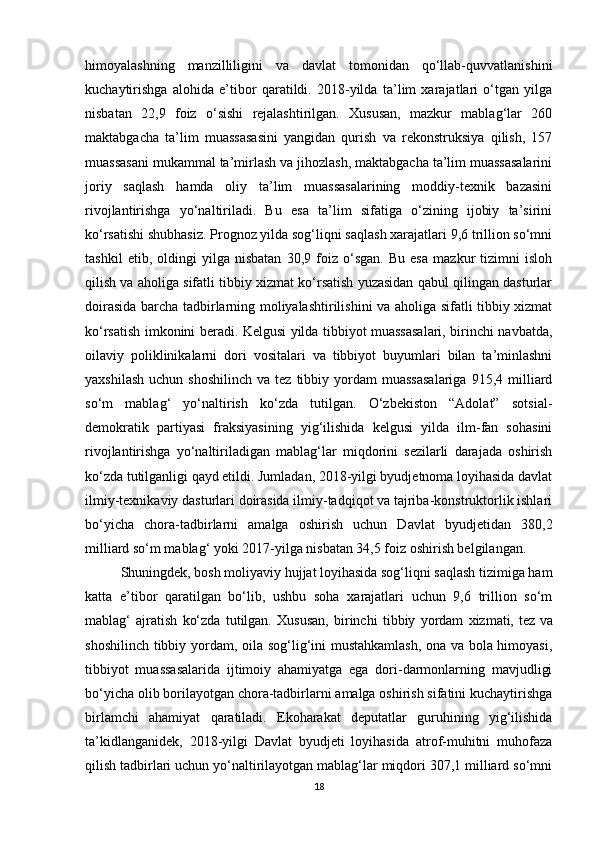 himoyalashning   manzilliligini   va   davlat   tomonidan   qo‘llab-quvvatlanishini
kuchaytirishga   alohida   e’tibor   qaratildi.   2018-yilda   ta’lim   xarajatlari   o‘tgan   yilga
nisbatan   22,9   foiz   o‘sishi   rejalashtirilgan.   Xususan,   mazkur   mablag‘lar   260
maktabgacha   ta’lim   muassasasini   yangidan   qurish   va   rekonstruksiya   qilish,   157
muassasani mukammal ta’mirlash va jihozlash, maktabgacha ta’lim muassasalarini
joriy   saqlash   hamda   oliy   ta’lim   muassasalarining   moddiy-texnik   bazasini
rivojlantirishga   yo‘naltiriladi.   Bu   esa   ta’lim   sifatiga   o‘zining   ijobiy   ta’sirini
ko‘rsatishi shubhasiz. Prognoz yilda sog‘liqni saqlash xarajatlari 9,6 trillion so‘mni
tashkil   etib,   oldingi   yilga   nisbatan   30,9   foiz   o‘sgan.   Bu   esa   mazkur   tizimni   isloh
qilish va aholiga sifatli tibbiy xizmat ko‘rsatish yuzasidan qabul qilingan dasturlar
doirasida barcha tadbirlarning moliyalashtirilishini va aholiga sifatli tibbiy xizmat
ko‘rsatish imkonini beradi. Kelgusi yilda tibbiyot muassasalari, birinchi navbatda,
oilaviy   poliklinikalarni   dori   vositalari   va   tibbiyot   buyumlari   bilan   ta’minlashni
yaxshilash   uchun  shoshilinch  va  tez  tibbiy  yordam   muassasalariga   915,4  milliard
so‘m   mablag‘   yo‘naltirish   ko‘zda   tutilgan.   O‘zbekiston   “Adolat”   sotsial-
demokratik   partiyasi   fraksiyasining   yig‘ilishida   kelgusi   yilda   ilm-fan   sohasini
rivojlantirishga   yo‘naltiriladigan   mablag‘lar   miqdorini   sezilarli   darajada   oshirish
ko‘zda tutilganligi qayd etildi. Jumladan, 2018-yilgi byudjetnoma loyihasida davlat
ilmiy-texnikaviy dasturlari doirasida ilmiy-tadqiqot va tajriba-konstruktorlik ishlari
bo‘yicha   chora-tadbirlarni   amalga   oshirish   uchun   Davlat   byudjetidan   380,2
milliard so‘m mablag‘ yoki 2017-yilga nisbatan 34,5 foiz oshirish belgilangan.
Shuningdek, bosh moliyaviy hujjat loyihasida sog‘liqni saqlash tizimiga ham
katta   e’tibor   qaratilgan   bo‘lib,   ushbu   soha   xarajatlari   uchun   9,6   trillion   so‘m
mablag‘   ajratish   ko‘zda   tutilgan.   Xususan,   birinchi   tibbiy   yordam   xizmati,   tez   va
shoshilinch tibbiy yordam , oila sog‘lig‘ini mustahkamlash, ona va bola himoyasi,
tibbiyot   muassasalarida   ijtimoiy   ahamiyatga   ega   dori-darmonlarning   mavjudligi
bo‘yicha olib borilayotgan chora-tadbirlarni amalga oshirish sifatini kuchaytirishga
birlamchi   ahamiyat   qaratiladi.   Ekoharakat   deputatlar   guruhining   yig‘ilishida
ta’kidlanganidek,   2018-yilgi   Davlat   byudjeti   loyihasida   atrof-muhitni   muhofaza
qilish tadbirlari uchun yo‘naltirilayotgan mablag‘lar miqdori 307,1 milliard so‘mni
18 