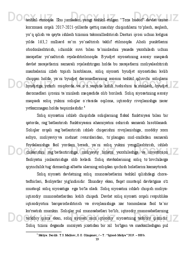 tashkil   etmoqda.   Shu   jumladan,   yangi   tashkil   etilgan   “Toza   hudud”   davlat   unitar
korxonasi orqali 2017-2021-yillarda qattiq maishiy chiqindilarni to‘plash, saqlash,
yo‘q qilish va qayta ishlash tizimini takomillashtirish Dasturi ijrosi uchun kelgusi
yilda   163,2   milliard   so‘m   yo‘naltirish   taklif   etilmoqda.   Aholi   punktlarini
obodonlashtirish,   ichimlik   suvi   bilan   ta’minlashni   yanada   yaxshilash   uchun
xarajatlar   yo‘naltirish   rejalashtirilmoqda.   Byudjet   siyosatining   asosiy   maqsadi
davlat   xarajatlarini   samarali   rejalashtirgan   holda   bu   xarajatlarni   moliyalashtirish
manbalarini   izlab   topish   hisoblansa,   soliq   siyosati   byudjet   siyosatidan   kelib
chiqqan   holda,   ya`ni   byudjet   daromadlarining   asosini   tashkil   qiluvchi   soliqlarni
byudjetga   yetarli   miqdorda   va   o`z   vaqtida   kelib   tushishini   ta`minlash,   byudjet
daromadlari   ijrosini   ta`minlash   maqsadida   olib  boriladi.  Soliq  siyosatining   asosiy
maqsadi   soliq   yukini   soliqlar   o`rtasida   oqilona,   iqtisodiy   rivojlanishga   zarar
yetkazmagan holda taqsimlashdir. 6
Soliq   siyosatini   ishlab   chiqishda   soliqlarning   fiskal   funktsiyasi   bilan   bir
qatorda,   rag`batlantirish   funktsiyasini   ahamiyatini   oshirish   samarali   hisoblanadi.
Soliqlar   orqali   rag`batlantirish   ishlab   chiqarishni   rivojlanishiga,   moddiy   xom
ashyo,   moliyaviy   va   mehnat   resurslaridan ,   to`plangan   mol-mulkdan   samarali
foydalanishga   faol   yordam   beradi,   ya`ni   soliq   yukini   yengillashtirish,   ishlab
chikarishni   rag`batlantirishga,   moliyaviy   holatni   yaxshilashga   va   investitsion
faoliyatni   jonlantirishga   olib   keladi.   Soliq   stavkalarining   soliq   to`lovchilarga
qiyinchilik tug`dirmasligi albatta ularning soliqdan qochish holatlarini kamaytiradi.
Soliq   siyosati   davlatning   soliq     munosabatlarini   tashkil   qilishdagi   chora-
tadbirlari,   faoliyatlar   yig'indisidir.   Shunday   ekan,   faqat   mustaqil   davlatgina   o'z
mustaqil   soliq   siyosatiga     ega   bo'la   oladi.   Soliq   siyosatini   ishlab   chiqish   moliya-
iqtisodiy     munosabatlardan     kelib   chiqadi.   Davlat   soliq   siyosati   orqali   respublika
iqtisodiyotini   barqarorlashtirish   va   rivojlanishiga   xar   tomonlama   faol   ta’sir
ko'rsatish   mumkin.   Soliqlar   pul   munosabatlari   bo'lib,   iqtisodiy   munosabatlarning
tarkibiy   qismi   ekan,   soliq   siyosati   xam   iqtisodiy     siyosatning   tarkibiy   qismidir.
Soliq     tizimi   deganda     moxiyati   jixatidan   bir   xil     bo'lgan   va   markazlashgan   pul
6
  Moliya:  Darslik.   T.S. Malikov, O.O. Olimjonov; / – T.: “Iqtisod-Moliya” 2019. – 800 b.
19