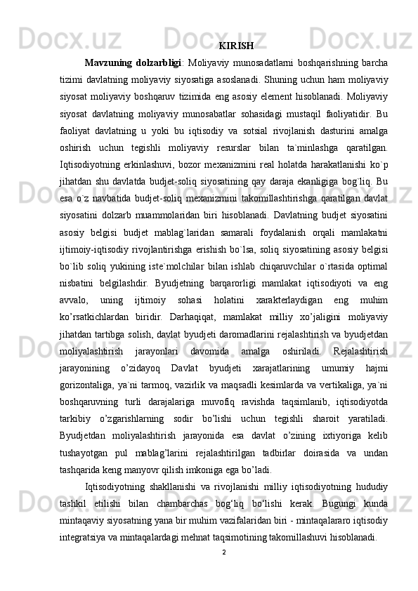 KIRISH
Mavzuning   dolzarbligi :   Moliyaviy   munosadatlarni   boshqarishning   barcha
tizimi  davlatning  moliyaviy  siyosatiga   asoslanadi.  Shuning  uchun ham   moliyaviy
siyosat   moliyaviy   boshqaruv   tizimida   eng   asosiy   element   hisoblanadi.   Moliyaviy
siyosat   davlatning   moliyaviy   munosabatlar   sohasidagi   mustaqil   faoliyatidir.   Bu
faoliyat   davlatning   u   yoki   bu   iqtisodiy   va   sotsial   rivojlanish   dasturini   amalga
oshirish   uchun   tegishli   moliyaviy   resurslar   bilan   ta`minlashga   qaratilgan.
Iqtisodiyotning   erkinlashuvi,   bozor   mexanizmini   real   holatda   harakatlanishi   ko`p
jihatdan   shu   davlatda   budjet-soliq   siyosatining   qay   daraja   ekanligiga   bog`liq.   Bu
esa   o`z   navbatida   budjet-soliq   mexanizmini   takomillashtirishga   qaratilgan   davlat
siyosatini   dolzarb   muammolaridan   biri   hisoblanadi.   Davlatning   budjet   siyosatini
asosiy   belgisi   budjet   mablag`laridan   samarali   foydalanish   orqali   mamlakatni
ijtimoiy-iqtisodiy   rivojlantirishga   erishish   bo`lsa,   soliq   siyosatining   asosiy   belgisi
bo`lib   soliq   yukining   iste`molchilar   bilan   ishlab   chiqaruvchilar   o`rtasida   optimal
nisbatini   belgilashdir.   Byudjetning   barqarorligi   mamlakat   iqtisodiyoti   va   eng
avvalo,   uning   ijtimoiy   sohasi   holatini   xarakterlaydigan   eng   muhim
ko’rsatkichlardan   biridir.   Darhaqiqat,   mamlakat   milliy   xo’jaligini   moliyaviy
jihatdan tartibga solish, davlat byudjeti daromadlarini rejalashtirish va byudjetdan
moliyalashtirish   jarayonlari   davomida   amalga   oshiriladi.   Rejalashtirish
jarayonining   o’zidayoq   Davlat   byudjeti   xarajatlarining   umumiy   hajmi
gorizontaliga,   ya`ni  tarmoq,  vazirlik  va   maqsadli  kesimlarda   va  vertikaliga,  ya`ni
boshqaruvning   turli   darajalariga   muvofiq   ravishda   taqsimlanib,   iqtisodiyotda
tarkibiy   o’zgarishlarning   sodir   bo’lishi   uchun   tegishli   sharoit   yaratiladi.
Byudjetdan   moliyalashtirish   jarayonida   esa   davlat   o’zining   ixtiyoriga   kelib
tushayotgan   pul   mablag’larini   rejalashtirilgan   tadbirlar   doirasida   va   undan
tashqarida keng manyovr qilish imkoniga ega bo’ladi.
Iqtisodiyotning   shakllanishi   va   rivojlanishi   milliy   iqtisodiyotning   hududiy
tashkil   etilishi   bilan   chambarchas   bog‘liq   bo‘lishi   kerak.   Bugungi   kunda
mintaqaviy siyosatning yana bir muhim vazifalaridan biri - mintaqalararo iqtisodiy
integratsiya va mintaqalardagi mehnat taqsimotining takomillashuvi hisoblanadi.
2 