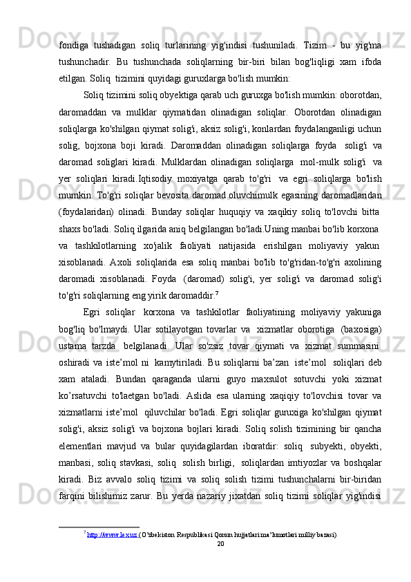 fondiga   tushadigan   soliq   turlarining   yig'indisi   tushuniladi.   Tizim   -   bu   yig'ma
tushunchadir.   Bu   tushunchada   soliqlarning   bir-biri   bilan   bog'liqligi   xam   ifoda
etilgan. Soliq    tizimini quyidagi guruxlarga bo'lish mumkin:
Soliq tizimini soliq obyektiga qarab uch guruxga bo'lish mumkin: oborotdan,
daromaddan   va   mulklar   qiymatidan   olinadigan   soliqlar.   Oborotdan   olinadigan
soliqlarga ko'shilgan qiymat solig'i, aksiz solig'i, konlardan foydalanganligi uchun
solig,   bojxona   boji   kiradi.   Daromaddan   olinadigan   soliqlarga   foyda     solig'i   va
daromad   soliglari   kiradi.   Mulklardan   olinadigan   soliqlarga     mol-mulk   solig'i     va
yer   soliqlari   kiradi.Iqtisodiy   moxiyatga   qarab   to'g'ri     va   egri   soliqlarga   bo'lish
mumkin. To'g'ri soliqlar bevosita daromad oluvchimulk egasining daromadlaridan
(foydalaridan)   olinadi.   Bunday   soliqlar   huquqiy   va   xaqikiy   soliq   to'lovchi   bitta  
shaxs bo'ladi. Soliq ilgarida aniq belgilangan bo'ladi.Uning manbai bo'lib korxona  
va   tashkilotlarning   xo'jalik   faoliyati   natijasida   erishilgan   moliyaviy   yakun  
xisoblanadi.   Axoli   soliqlarida   esa   soliq   manbai   bo'lib   to'g'ridan-to'g'ri   axolining
daromadi   xisoblanadi.   Foyda     (daromad)   solig'i,   yer   solig'i   va   daromad   solig'i
to'g'ri soliqlarning eng yirik daromaddir. 7
Egri   soliqlar     korxona   va   tashkilotlar   faoliyatining   moliyaviy   yakuniga
bog'liq   bo'lmaydi.   Ular   sotilayotgan   tovarlar   va     xizmatlar   oborotiga     (baxosiga)
ustama   tarzda     belgilanadi.   Ular   so'zsiz   tovar   qiymati   va   xizmat   summasini  
oshiradi   va   iste’mol   ni     kamytiriladi.   Bu   soliqlarni   ba’zan     iste’mol     soliqlari   deb
xam   ataladi.   Bundan   qaraganda   ularni   guyo   maxsulot   sotuvchi   yoki   xizmat
ko’rsatuvchi   to'laetgan   bo'ladi.   Aslida   esa   ularning   xaqiqiy   to'lovchisi   tovar   va
xizmatlarni   iste’mol     qiluvchilar   bo'ladi.   Egri   soliqlar   guruxiga   ko'shilgan   qiymat
solig'i,   aksiz   solig'i   va   bojxona   bojlari   kiradi.   Soliq   solish   tizimining   bir   qancha
elementlari   mavjud   va   bular   quyidagilardan   iboratdir:   soliq     subyekti,   obyekti,
manbasi,   soliq   stavkasi,   soliq     solish   birligi,     soliqlardan   imtiyozlar   va   boshqalar
kiradi.   Biz   avvalo   soliq   tizimi   va   soliq   solish   tizimi   tushunchalarni   bir-biridan
farqini   bilishimiz   zarur.   Bu   yerda   nazariy   jixatdan   soliq   tizimi   soliqlar   yig'indisi
7
  http://www.lex.uz        (O’zbekiston Respublikasi Qonun hujjatlari ma’lumotlari milliy bazasi)
20
