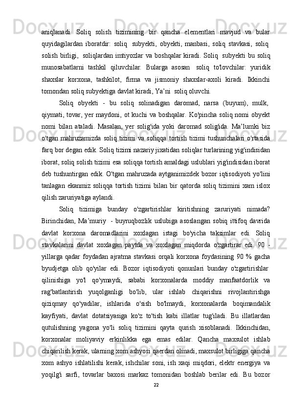 aniqlanadi.   Soliq   solish   tizimining   bir   qancha   elementlari   mavjud   va   bular
quyidagilardan   iboratdir:   soliq     subyekti,   obyekti,   manbasi,   soliq   stavkasi,   soliq  
solish birligi,     soliqlardan imtiyozlar  va boshqalar kiradi. Soliq     subyekti  bu soliq
munosabatlarni   tashkil   qiluvchilar.   Bularga   asosan     soliq   to'lovchilar:   yuridik
shaxslar   korxona,   tashkilot,   firma   va   jismoniy   shaxslar-axoli   kiradi.   Ikkinchi
tomondan soliq subyektiga davlat kiradi, Ya’ni    soliq oluvchi.
Soliq   obyekti   -   bu   soliq   solinadigan   daromad,   narsa   (buyum),   mulk,  
qiymati, tovar, yer   maydoni, ot  kuchi  va  boshqalar.  Ko'pincha  soliq nomi   obyekt
nomi   bilan   ataladi.   Masalan,   yer   solig'ida   yoki   daromad   solig'ida.   Ma’lumki   biz
o'tgan   mahruzamizda   soliq   tizimi   va   soliqqa   tortish   tizimi   tushunchalari   o'rtasida
farq bor degan edik. Soliq tizimi nazariy jixatidan soliqlar turlarining yig'indisidan
iborat, soliq solish tizimi esa soliqqa tortish amaldagi uslublari yig'indisidan iborat
deb tushuntirgan edik. O'tgan mahruzada aytganimizdek bozor iqtisodiyoti  yo'lini
tanlagan   ekanmiz   soliqqa   tortish   tizimi   bilan   bir   qatorda   soliq   tizimini   xam   islox
qilish zaruriyatiga aylandi.
Soliq   tizimiga   bunday   o'zgartirishlar   kiritishning   zaruriyati   nimada?
Birinchidan,   Ma’muriy     -   buyruqbozlik   uslubiga   asoslangan   sobiq   ittifoq   davrida
davlat   korxona   daromadlarini   xoxlagan   istagi   bo'yicha   taksimlar   edi.   Soliq
stavkalarini   davlat   xoxlagan   paytda   va   xoxlagan   miqdorda   o'zgartirar   edi.   90   -
yillarga   qadar   foydadan   ajratma   stavkasi   orqali   korxona   foydasining   90   %   gacha
byudjetga   olib   qo'yilar   edi.   Bozor   iqtisodiyoti   qonunlari   bunday   o'zgartirishlar  
qilinishiga   yo'l   qo'ymaydi,   sababi   korxonalarda   moddiy   manfaatdorlik   va
rag'batlantirish   yuqolganligi   bo'lib,   ular   ishlab   chiqarishni   rivojlantirishga
qiziqmay   qo'yadilar,   ishlarida   o'sish   bo'lmaydi,   korxonalarda   boqimandalik
kayfiyati,   davlat   dotatsiyasiga   ko'z   to'tish   kabi   illatlar   tug'iladi.   Bu   illatlardan
qutulishning   yagona   yo'li   soliq   tizimini   qayta   qurish   xisoblanadi.   Ikkinchidan,
korxonalar   moliyaviy   erkinlikka   ega   emas   edilar.   Qancha   maxsulot   ishlab
chiqarilish kerak, ularning xom ashyosi qaerdan olinadi, maxsulot birligiga qancha
xom   ashyo   ishlatilishi   kerak,   ishchilar   soni,   ish   xaqi   miqdori,   elektr   energiya   va
yoqilg'i   sarfi,   tovarlar   baxosi   markaz   tomonidan   boshlab   berilar   edi.   Bu   bozor
22