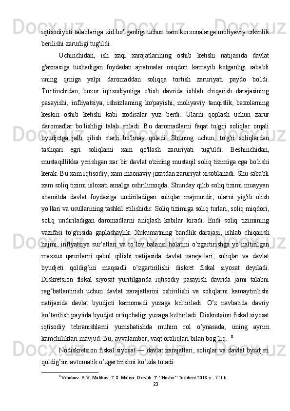 iqtisodiyoti talablariga zid bo'lganligi uchun xam korxonalarga moliyaviy erkinlik
berilishi zarurligi tug'ildi.
Uchinchidan,   ish   xaqi   xarajatlarining   oshib   ketishi   natijasida   davlat
g'aznasiga   tushadigan   foydadan   ajratmalar   miqdori   kamayib   ketganligi   sababli
uning   qrniga   yalpi   daromaddan   soliqqa   tortish   zaruriyati   paydo   bo'ldi.
To'rtinchidan,   bozor   iqtisodiyotiga   o'tish   davrida   ishlab   chiqarish   darajasining
pasayishi,   infliyatsiya,   ishsizlarning   ko'payishi,   moliyaviy   tanqislik,   baxolarning
keskin   oshib   ketishi   kabi   xodisalar   yuz   berdi.   Ularni   qoplash   uchun   zarur
daromadlar   bo'lishligi   talab   etiladi.   Bu   daromadlarni   faqat   to'g'ri   soliqlar   orqali
byudjetga   jalb   qilish   etarli   bo'lmay   qoladi.   Shuning   uchun,   to'g'ri   soliqlardan
tashqari   egri   soliqlarni   xam   qo'llash   zaruriyati   tug'uldi.   Beshinchidan,
mustaqillikka yerishgan xar bir davlat o'zining mustaqil soliq tizimiga ega bo'lishi
kerak. Bu xam iqtisodiy, xam maonaviy jixatdan zaruriyat xisoblanadi. Shu sababli
xam soliq tizimi isloxati amalga oshrilimoqda. Shunday qilib soliq tizimi muayyan
sharoitda   davlat   foydasiga   undiriladigan   soliqlar   majmuidir,   ularni   yig'ib   olish
yo'llari va usullarining tashkil etilishidir. Soliq tizimiga soliq turlari, soliq miqdori,
soliq   undiriladigan   daromadlarni   aniqlash   kabilar   kiradi.   Endi   soliq   tizimining
vazifasi   to'g'risida   gaplashaylik.   Xukumatning   bandlik   darajasi,   ishlab   chiqarish
hajmi, inflyatsiya  sur’atlari   va to’lov balansi  holatini   o’zgartirishga  yo’naltirilgan
maxsus   qarorlarni   qabul   qilishi   natijasida   davlat   xarajatlari,   soliqlar   va   davlat
byudjeti   qoldig’ini   maqsadli   o’zgartirilishi   diskret   fiskal   siyosat   deyiladi.
Diskretsion   fiskal   siyosat   yuritilganda   iqtisodiy   pasayish   davrida   jami   talabni
rag’batlantirish   uchun   davlat   xarajatlarini   oshirilishi   va   soliqlarni   kamaytirilishi
natijasida   davlat   byudjeti   kamomadi   yuzaga   keltiriladi.   O’z   navbatida   davriy
ko’tarilish paytida byudjet ortiqchaligi yuzaga keltiriladi. Diskretsion fiskal siyosat
iqtisodiy   tebranishlarni   yumshatishda   muhim   rol   o’ynasada,   uning   ayrim
kamchiliklari mavjud. Bu, avvalambor, vaqt oraliqlari bilan bog’liq.   8
Nodiskretsion fiskal siyosat — davlat xarajatlari, soliqlar va davlat byudjeti
qoldig’ini avtomatik o’zgartirishni ko’zda tutadi. 
8
  Vahobov. A.V, Malikov. T.S: Moliya. Darslik. T: “Noshir” Toshkent 2018-y. -711 b.
23 