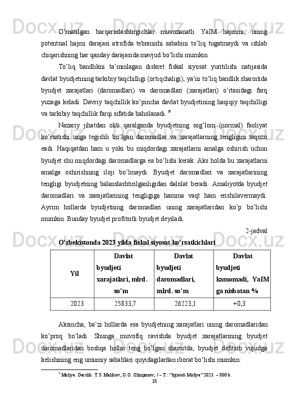 O’rnatilgan   barqarorlashtirgichlar   muvozanatli   YaIM   hajmini,   uning
potentsial   hajmi   darajasi   atrofida   tebranishi   sababini   to’liq   tugatmaydi   va   ishlab
chiqarishning har qanday darajasida mavjud bo’lishi mumkin. 
To’liq   bandlikni   ta’minlagan   diskret   fiskal   siyosat   yuritilishi   natijasida
davlat byudjetining tarkibiy taqchilligi (ortiqchaligi), ya’ni to’liq bandlik sharoitida
byudjet   xarajatlari   (daromadlari)   va   daromadlari   (xarajatlari)   o’rtasidagi   farq
yuzaga keladi. Davriy taqchillik ko’pincha davlat  byudjetining haqiqiy taqchilligi
va tarkibiy taqchillik farqi sifatida baholanadi.  9
Nazariy   jihatdan   olib   qaralganda   byudjetning   sog’lom   (normal)   faoliyat
ko’rsatishi   unga   tegishli   bo’lgan   daromadlar   va   xarajatlarning   tengligini   taqozo
eadi.   Haqiqatdan   ham   u   yoki   bu   miqdordagi   xarajatlarni   amalga   oshirish   uchun
byudjet shu miqdordagi daromadlarga ea bo’lishi kerak. Aks holda bu xarajatlarni
amalga   oshirishning   iloji   bo’lmaydi.   Byudjet   daromadlari   va   xarajatlarining
tengligi   byudjetning   balanslashtirilganligidan   dalolat   beradi.   Amaliyotda   byudjet
daromadlari   va   xarajatlarining   tengligiga   hamma   vaqt   ham   erishilavermaydi.
Ayrim   hollarda   byudjetning   daromadlari   uning   xarajatlaridan   ko’p   bo’lishi
mumkin. Bunday byudjet profitsitli byudjet deyiladi.  
2-jadval
O’zbekistonda 2023 yilda fiskal siyosat ko’rsatkichlari
Yil Davlat
byudjeti
xarajatlari, mlrd.
so’m Davlat
byudjeti
daromadlari,
mlrd. so’m Davlat
byudjeti
kamomadi,   YaIM
ga nisbatan %
20 23 25833,7 26223,1 +0,3
  
Aksincha,   ba’zi   hollarda   esa   byudjetning   xara jatlari   uning   daromadlaridan
ko’proq   bo’ladi.   Shunga   muvofiq   ravishda   byudjet   xarajatlarining   byudjet
daromadlaridan   boshqa   hollar   teng   bo’lgan   sharoitda,   byudjet   defitsiti   vujudga
kelishining eng umumiy sabablari quyidagilardan iborat bo’lishi mumkin: 
9
  Moliya:  Darslik.   T.S. Malikov, O.O. Olimjonov; / – T.: “Iqtisod-Moliya” 2023. – 800 b.
25