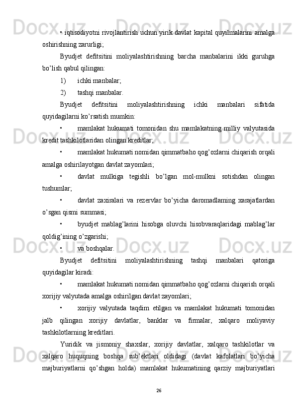 • iqtisodiyotni rivojlantirish uchun yirik davlat kapital quyilmalarini amalga
oshirishning zarurligi; 
Byudjet   defitsitini   moliyalashtirishning   barcha   manbalarini   ikki   guruhga
bo’lish qabul qilingan: 
1) ichki manbalar; 
2) tashqi manbalar. 
Byudjet   defitsitini   moliyalashtirishning   ichki   manbalari   sifatida
quyidagilarni ko’rsatish mumkin: 
• mamlakat   hukumati   tomonidan   shu   mamlakatning   milliy   valyutasida
kredit tashkilotlaridan olingan kreditlar; 
• mamlakat hukumati nomidan qimmatbaho qog’ozlarni chiqarish orqali
amalga oshirilayotgan davlat zayomlari; 
• davlat   mulkiga   tegishli   bo’lgan   mol-mulkni   sotishdan   olingan
tushumlar; 
• davlat   zaxiralari   va   rezervlar   bo’yicha   daromadlaming   xarajatlardan
o’sgan qismi summasi; 
• byudjet   mablag’larini   hisobga   oluvchi   hisobvaraqlaridagi   mablag’lar
qoldig’ining o’zgarishi; 
• va boshqalar. 
Byudjet   defitsitini   moliyalashtirishning   tashqi   manbalari   qatoriga
quyidagilar kiradi: 
• mamlakat hukumati nomidan qimmatbaho qog’ozlarni chiqarish orqali
xorijiy valyutada amalga oshirilgan davlat zayomlari; 
• xorijiy   valyutada   taqdim   etilgan   va   mamlakat   hukumati   tomonidan
jalb   qilingan   xorijiy   davlatlar,   banklar   va   firmalar,   xalqaro   moliyaviy
tashkilotlarning kreditlari. 
Yuridik   va   jismoniy   shaxslar,   xorijiy   davlatlar,   xalqaro   tashkilotlar   va
xalqaro   huquqning   boshqa   sub’ektlari   oldidagi   (davlat   kafolatlari   bo’yicha
majburiyatlarni   qo’shgan   holda)   mamlakat   hukumatining   qarziy   majburiyatlari
26 