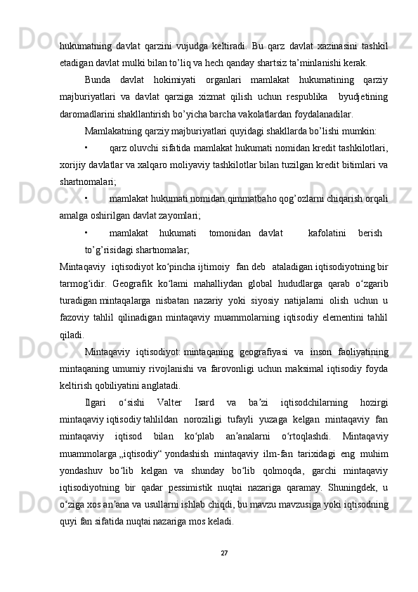 hukumatning   davlat   qarzini   vujudga   keltiradi.   Bu   qarz   davlat   xazinasini   tashkil
etadigan davlat mulki bilan to’liq va hech qanday shartsiz ta’minlanishi kerak. 
Bunda   davlat   hokimiyati   organlari   mamlakat   hukumatining   qarziy
majburiyatlari   va   davlat   qarziga   xizmat   qilish   uchun   respublika     byudjetining
daromadlarini shakllantirish bo’yicha barcha vakolatlardan foydalanadilar. 
Mamlakatning qarziy majburiyatlari quyidagi shakllarda bo’lishi mumkin: 
• qarz oluvchi sifatida mamlakat hukumati nomidan kredit tashkilotlari,
xorijiy davlatlar va xalqaro moliyaviy tashkilotlar bilan tuzilgan kredit bitimlari va
shartnomalari; 
• mamlakat hukumati nomidan qimmatbaho qog’ozlarni chiqarish orqali
amalga oshirilgan davlat zayomlari; 
• mamlakat  hukumati  tomonidan  davlat  kafolatini  berish  
to’g’risidagi shartnomalar;
Mintaqaviy   iqtisodiyot   ko pinchaʻ   ijtimoiy   fan   deb   ataladigan   iqtisodiyotning   bir
tarmog idir.   Geografik   ko lami   mahalliydan   global   hududlarga   qarab   o zgarib	
ʻ ʻ ʻ
turadigan   mintaqa larga   nisbatan   nazariy   yoki   siyosiy   natijalarni   olish   uchun   u
fazoviy   tahlil   qilinadigan   mintaqaviy   muammolarning   iqtisodiy   elementini   tahlil
qiladi.
Mintaqaviy   iqtisodiyot:   mintaqaning   geografiyasi   va   inson   faoliyatining
mintaqaning   umumiy   rivojlanishi   va   farovonligi   uchun   maksimal   iqtisodiy   foyda
keltirish qobiliyatini anglatadi.
Ilgari   o sishi   Valter   Isard   va   ba zi   iqtisodchilarning   hozirgi	
ʻ ʼ
mintaqaviy   iqtisodiy   tahlildan   noroziligi   tufayli   yuzaga   kelgan   mintaqaviy   fan
mintaqaviy   iqtisod   bilan   ko plab   an analarni   o rtoqlashdi.   Mintaqaviy	
ʻ ʼ ʻ
muammolarga   „iqtisodiy“   yondashish   mintaqaviy   ilm-fan   tarixidagi   eng   muhim
yondashuv   bo lib   kelgan   va   shunday   bo lib   qolmoqda,   garchi   mintaqaviy	
ʻ ʻ
iqtisodiyotning   bir   qadar   pessimistik   nuqtai   nazariga   qaramay.   Shuningdek,   u
o ziga xos an ana va usullarni ishlab chiqdi, bu mavzu mavzusiga yoki	
ʻ ʼ   iqtisod ning
quyi fan sifatida nuqtai nazariga mos keladi.
27