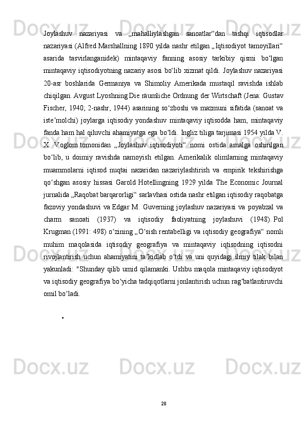 Joylashuv   nazariyasi   va   „mahalliylashgan   sanoatlar“dan   tashqi   iqtisodlar
nazariyasi (Alfred Marshallning 1890 yilda nashr etilgan „Iqtisodiyot tamoyillari“
asarida   tasvirlanganidek)   mintaqaviy   fanning   asosiy   tarkibiy   qismi   bo‘lgan
mintaqaviy iqtisodiyotning nazariy asosi  bo‘lib xizmat qildi. Joylashuv nazariyasi
20-asr   boshlarida   Germaniya   va   Shimoliy   Amerikada   mustaqil   ravishda   ishlab
chiqilgan.   Avgust Lyosh ning   Die räumliche Ordnung der Wirtschaft   (Jena: Gustav
Fischer, 1940; 2-nashr, 1944) asarining so zboshi  va mazmuni sifatida (sanoat vaʻ
iste molchi)   joylarga   iqtisodiy   yondashuv   mintaqaviy   iqtisodda   ham,   mintaqaviy	
ʼ
fanda ham hal qiluvchi ahamiyatga ega bo ldi. Ingliz tiliga tarjimasi 1954 yilda	
ʻ   V.
X.   Voglom   tomonidan   „Joylashuv   iqtisodiyoti“   nomi   ostida   amalga   oshirilgan
bo lib,   u   doimiy   ravishda   namoyish   etilgan.   Amerikalik   olimlarning   mintaqaviy	
ʻ
muammolarni   iqtisod   nuqtai   nazaridan   nazariylashtirish   va   empirik   tekshirishga
qo shgan   asosiy   hissasi   Garold   Hotellingning   1929   yilda   The   Economic   Journal
ʻ
jurnalida „Raqobat barqarorligi“ sarlavhasi ostida nashr etilgan iqtisodiy raqobatga
fazoviy   yondashuvi   va   Edgar   M.   Guver ning   joylashuv   nazariyasi   va   poyabzal   va
charm   sanoati   (1937)   va   iqtisodiy   faoliyatning   joylashuvi   (1948).   Pol
Krugman   (1991: 498) o zining „O sish rentabelligi va iqtisodiy geografiya“ nomli	
ʻ ʻ
muhim   maqolasida   iqtisodiy   geografiya   va   mintaqaviy   iqtisodning   iqtisodni
rivojlantirish   uchun   ahamiyatini   ta kidlab   o tdi   va   uni   quyidagi   ilmiy   tilak   bilan	
ʼ ʻ
yakunladi:  "Shunday qilib umid qilamanki.  Ushbu maqola mintaqaviy iqtisodiyot
va iqtisodiy geografiya bo yicha tadqiqotlarni jonlantirish uchun rag batlantiruvchi	
ʻ ʻ
omil bo ladi.	
ʻ
•
28