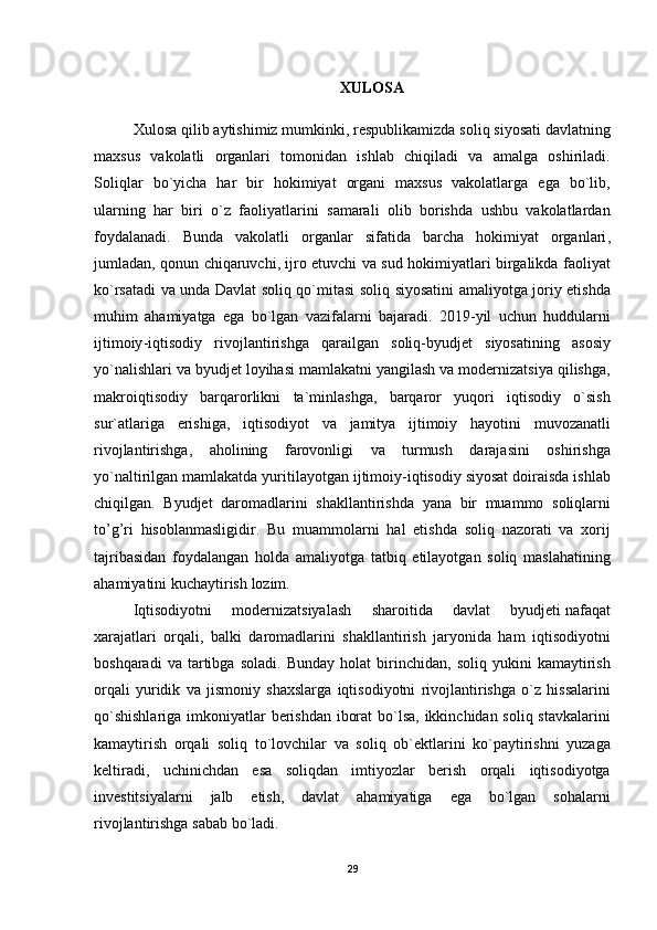 XULOSA
Xulosa   qilib   aytishimiz   mumkinki ,  respublikamizda   soliq   siyosati   davlatning
maxsus   vakolatli   organlari   tomonidan   ishlab   chiqiladi   va   amalga   oshiriladi .
Soliqlar   bo ` yicha   har   bir   hokimiyat   organi   maxsus   vakolatlarga   ega   bo ` lib ,
ularning   har   biri   o ` z   faoliyatlarini   samarali   olib   borishda   ushbu   vakolatlardan
foydalanadi .   Bunda   vakolatli   organlar   sifatida   barcha   hokimiyat   organlari ,
jumladan ,   qonun   chiqaruvchi ,   ijro   etuvchi   va   sud   hokimiyatlari   birgalikda   faoliyat
ko ` rsatadi   va   unda   Davlat   soliq   qo ` mitasi   soliq   siyosatini   amaliyotga   joriy   etishda
muhim   ahamiyatga   ega   bo ` lgan   vazifalarni   bajaradi .   2019- yil   uchun   huddularni
ijtimoiy - iqtisodiy   rivojlantirishga   qarailgan   soliq - byudjet   siyosatining   asosiy
yo ` nalishlari   va   byudjet   loyihasi   mamlakatni   yangilash   va   modernizatsiya   qilishga ,
makroiqtisodiy   barqarorlikni   ta ` minlashga ,   barqaror   yuqori   iqtisodiy   o ` sish
sur ` atlariga   erishiga ,   iqtisodiyot   va   jamitya   ijtimoiy   hayotini   muvozanatli
rivojlantirishga ,   aholining   farovonligi   va   turmush   darajasini   oshirishga
yo ` naltirilgan   mamlakatda   yuritilayotgan   ijtimoiy - iqtisodiy   siyosat   doiraisda   ishlab
chiqilgan .   Byudjet   daromadlarini   shakllantirishda   yana   bir   muammo   soliqlarni
to ’ g ’ ri   hisoblanmasligidir .   Bu   muammolarni   hal   etishda   soliq   nazorati   va   xorij
tajribasidan   foydalangan   holda   amaliyotga   tatbiq   etilayotgan   soliq   maslahatining
ahamiyatini   kuchaytirish   lozim .
Iqtisodiyotni   modernizatsiyalash   sharoitida   davlat   byudjeti   nafaqat
xarajatlari   orqali ,   balki   daromadlarini   shakllantirish   jaryonida   ham   iqtisodiyotni
boshqaradi   va   tartibga   soladi .   Bunday   holat   birinchidan ,   soliq   yukini   kamaytirish
orqali   yuridik   va   jismoniy   shaxslarga   iqtisodiyotni   rivojlantirishga   o ` z   hissalarini
qo ` shishlariga   imkoniyatlar   berishdan   iborat   bo ` lsa ,   ikkinchidan   soliq   stavkalarini
kamaytirish   orqali   soliq   to ` lovchilar   va   soliq   ob ` ektlarini   ko ` paytirishni   yuzaga
keltiradi ,   uchinichdan   esa   soliqdan   imtiyozlar   berish   orqali   iqtisodiyotga
investitsiyalarni   jalb   etish ,   davlat   ahamiyatiga   ega   bo ` lgan   sohalarni
rivojlantirishga   sabab   bo ` ladi .
29