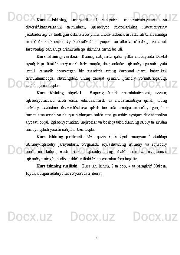 Kurs   ishining   maqsadi :   Iqtisodiyotni   modernizatsiyalash   va
diversifikatsiyalashni   ta`minlash,   iqtisodiyot   sektorlarining   investitsiyaviy
jozibadorligi va faolligini oshirish bo`yicha chora-tadbirlarni izchillik bilan amalga
oshirilishi   makroiqtisodiy   ko`rsatkichlar   yuqori   sur`atlarda   o`sishiga   va   aholi
farovonligi oshishiga erishishda qo`shimcha turtki bo`ldi.
Kurs   ishining   vazifasi :     Buning   natijasida   qator   yillar   mobaynida   Davlat
byudjeti profitsit   bilan ijro etib kelinmoqda , shu jumladan iqtisodiyotga soliq yuki
izchil   kamayib   borayotgan   bir   sharoitda   uning   daromad   qismi   bajarilishi
ta`minlanmoqda,   shuningdek,   uning   xarajat   qismini   ijtimoiy   yo`naltirilganligi
saqlab qolinmoqda.
Kurs   ishining   obyekti :     Bugungi   kunda   mamlakatimizni,   avvalo,
iqtisodiyotimizni   isloh   etish,   erkinlashtirish   va   modernizatsiya   qilish,   uning
tarkibiy   tuzilishini   diversifikatsiya   qilish   borasida   amalga   oshirilayotgan,   har
tomonlama asosli va chuqur o`ylangan holda amalga oshirilayotgan davlat moliya
siyosati orqali iqtisodiyotimizni inqirozlar va boshqa tahdidlarning salbiy ta`siridan
himoya qilish yaxshi natijalar bermoqda.
Kurs   ishining   pridmeti :   Mintaqaviy   iqtisodiyot   muayyan   hududdagi
ijtimoiy-iqtisodiy   jarayonlarni   o‘rganadi,   joylashuvning   ijtimoiy   va   iqtisodiy
omillarini   tadqiq   etadi.   Bozor   iqtisodiyotining   shakllanishi   va   rivojlanishi
iqtisodiyotning hududiy tashkil etilishi bilan chambarchas bog‘liq.
Kurs   ishining   tuzilishi :     Kurs   ishi   kirish,   2   ta   bob,   4   ta   paragirif,   Xulosa,
foydalanilgan adabiyotlar ro’yxatidan  iborat.
3 