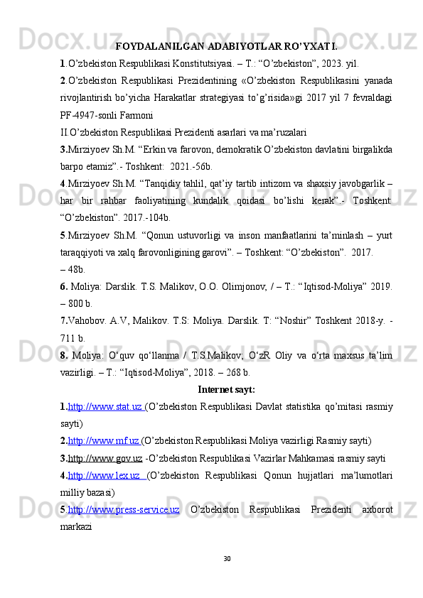 FOYDALANILGAN ADABIYOTLAR RO’YXATI.
1 .O’zbekiston Respublikasi Konstitutsiyasi. – T.: “O’zbekiston”, 2023. yil.
2 .O’zbekiston   Respublikasi   Prezidentining   «O’zbekiston   Respublikasini   yanada
rivojlantirish   bo’yicha   Harakatlar   strategiyasi   to’g’risida»gi   2017   yil   7   fevraldagi
PF-4947-sonli   Farmoni
II.O’zbekiston Respublikasi Prezidenti asarlari va ma’ruzalari
3. Mirziyoev Sh.M. “Erkin va farovon, demokratik O’zbekiston davlatini birgalikda
barpo etamiz”.- Toshkent:   2021.-56b.
4 .Mirziyoev Sh.M. “Tanqidiy tahlil, qat’iy tartib intizom va shaxsiy javobgarlik –
har   bir   rahbar   faoliyatining   kundalik   qoidasi   bo’lishi   kerak”.-   Toshkent:
“O’zbekiston”.   2017.-104b.
5 .Mirziyoev   Sh.M.   “Qonun   ustuvorligi   va   inson   manfaatlarini   ta’minlash   –   yurt
taraqqiyoti va xalq farovonligining garovi”. – Toshkent: “O’zbekiston”.   2017.
– 48b.
6.   Moliya:   Darslik.   T.S. Malikov, O.O. Olimjonov; / – T.: “Iqtisod-Moliya” 2019.
– 800 b.
7. Vahobov. A.V, Malikov.  T.S:  Moliya. Darslik.  T:  “Noshir” Toshkent  2018-y. -
711 b.
8.   Moliya:   O‘quv   qo‘llanma   /   T.S.Malikov;   O‘zR   Oliy   va   o‘rta   maxsus   ta’lim
vazirligi. – T.: “Iqtisod-Moliya”, 2018. – 268 b. 
Internet sayt:
1. http://www.stat.uz        (O’zbekiston   Respublikasi   Davlat   statistika   qo’mitasi   rasmiy
sayti) 
2. http://www.mf.uz        (O’zbekiston Respublikasi Moliya vazirligi Rasmiy sayti) 
3. http://www.gov.uz  -O’zbekiston Respublikasi Vazirlar Mahkamasi rasmiy sayti 
4. http://www.lex.uz         (O’zbekiston   Respublikasi   Qonun   hujjatlari   ma’lumotlari
milliy bazasi) 
5 . http://www.press    -   service.uz      O’zbekiston   Respublikasi   Prezidenti   axborot
markazi
30