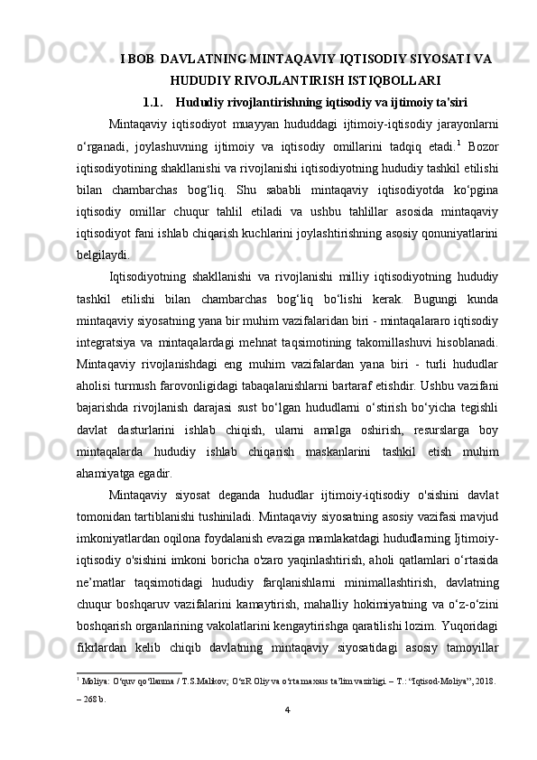 I BOB  DAVLATNING MINTAQAVIY IQTISODIY SIYOSATI VA
HUDUDIY RIVOJLANTIRISH ISTIQBOLLARI
1.1. Hududiy rivojlantirishning iqtisodiy va ijtimoiy ta'siri
Mintaqaviy   iqtisodiyot   muayyan   hududdagi   ijtimoiy-iqtisodiy   jarayonlarni
o‘rganadi,   joylashuvning   ijtimoiy   va   iqtisodiy   omillarini   tadqiq   etadi. 1
  Bozor
iqtisodiyotining shakllanishi va rivojlanishi iqtisodiyotning hududiy tashkil etilishi
bilan   chambarchas   bog‘liq.   Shu   sababli   mintaqaviy   iqtisodiyotda   ko‘pgina
iqtisodiy   omillar   chuqur   tahlil   etiladi   va   ushbu   tahlillar   asosida   mintaqaviy
iqtisodiyot fani ishlab chiqarish kuchlarini joylashtirishning asosiy qonuniyatlarini
belgilaydi.
Iqtisodiyotning   shakllanishi   va   rivojlanishi   milliy   iqtisodiyotning   hududiy
tashkil   etilishi   bilan   chambarchas   bog‘liq   bo‘lishi   kerak.   Bugungi   kunda
mintaqaviy siyosatning yana bir muhim vazifalaridan biri - mintaqalararo iqtisodiy
integratsiya   va   mintaqalardagi   mehnat   taqsimotining   takomillashuvi   hisoblanadi.
Mintaqaviy   rivojlanishdagi   eng   muhim   vazifalardan   yana   biri   -   turli   hududlar
aholisi turmush farovonligidagi tabaqalanishlarni bartaraf etishdir. Ushbu vazifani
bajarishda   rivojlanish   darajasi   sust   bo‘lgan   hududlarni   o‘stirish   bo‘yicha   tegishli
davlat   dasturlarini   ishlab   chiqish,   ularni   amalga   oshirish,   resurslarga   boy
mintaqalarda   hududiy   ishlab   chiqarish   maskanlarini   tashkil   etish   muhim
ahamiyatga egadir.
Mintaqaviy   siyosat   deganda   hududlar   ijtimoiy-iqtisodiy   o'sishini   davlat
tomonidan tartiblanishi tushiniladi. Mintaqaviy siyosatning asosiy vazifasi mavjud
imkoniyatlardan oqilona foydalanish evaziga mamlakatdagi hududlarning Ijtimoiy-
iqtisodiy o'sishini  imkoni boricha o'zaro yaqinlashtirish, aholi qatlamlari o‘rtasida
ne’matlar   taqsimotidagi   hududiy   farqlanishlarni   minimallashtirish,   davlatning
chuqur   boshqaruv   vazifalarini   kamaytirish,   mahalliy   hokimiyatning   va   o‘z-o‘zini
boshqarish organlarining vakolatlarini kengaytirishga qaratilishi lozim. Yuqoridagi
fikrlardan   kelib   chiqib   davlatning   mintaqaviy   siyosatidagi   asosiy   tamoyillar
1
  Moliya:  O‘quv qo‘llanma / T.S.Malikov; O‘zR Oliy va o‘rta maxsus ta’lim vazirligi. – T.: “Iqtisod-Moliya”, 2018. 
– 268 b.
4 
