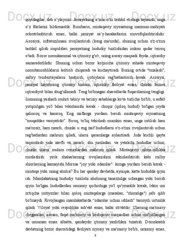 quyidagilar, deb o‘ylaymiz:   Jamiyatning o‘zini-o‘zi tashkil etishiga tayanish, unga
o‘z   fikrlarini   bildirmaslik.   Binobarin,   mintaqaviy   siyosatning   mazmun-mohiyati
orkestrlashtirish   emas,   balki   jamiyat   sa’y-harakatlarini   muvofiqlashtirishdir.
Asosiysi,   infratuzilmani   rivojlantirish   (keng   ma'noda),   shuning   uchun   o'z-o'zini
tashkil   qilish   impulslari   jamiyatning   hududiy   tuzilishidan   imkon   qadar   tezroq
o'tadi.  Bozor nomukammal va ijtimoiy g'o'r, uning asosiy maqsadi foyda, iqtisodiy
samaradorlikdir.   Shuning   uchun   bozor   ko'pincha   ijtimoiy   sohada   mintaqaviy
nomutanosibliklarni   keltirib   chiqaradi   va   kuchaytiradi.   Buning   ortida   "tozalash",
salbiy   tendentsiyalarni   bostirish,   ijobiylarni   rag'batlantirish   kerak.   Asosiysi,
jamiyat   hayotining   ijtimoiy   tomoni,   iqtisodiy   faoliyat   emas,   chunki   biznes
iqtisodiyot bilan shug'ullanadi.  Teng bo'lmagan sharoitlarda fuqarolarning tengligi.
Insonning yashash muhiti tabiiy va tarixiy sabablarga ko'ra turlicha bo'lib, u asfalt
yotqizilgan   yo'l   bilan   tekislanishi   kerak   -   chuqur   (qoloq   hudud)   bo'lgan   joyda
qalinroq   va   kamroq.   Eng   zaiflarga   yordam   berish   mintaqaviy   siyosatning
“muqaddas   vasiyatidir”.   Biroq,   to'liq   tekislash   mumkin   emas,   unga   intilish   ham
ma'nosiz, ham zararli, chunki u eng zaif hududlarni o'z-o'zini rivojlantirish uchun
rag'batlardan   mahrum   qiladi,   ularni   qaramlarga   aylantiradi.   Juda   kuchli   qayta
taqsimlash   juda   xavfli   va   zararli,   shu   jumladan.   va   yetakchi   hududlar   uchun,
chunki   ularni   muhim   resurslardan   mahrum   qiladi.   Mintaqaviy   xilma-xillikka
moslashish:   yirik   shaharlarning   rivojlanishini   sekinlashtirish   kabi   milliy
shiorlarning  kamayishi. Murosa  "joy  yoki  odamlar":  kimga  yordam  berish  kerak  -
mintaqa yoki uning aholisi? Bu har qanday davlatda, ayniqsa, katta hududda qiyin
ish.   Mamlakatning   hududiy   tuzilishi   aholining   tanazzulga   uchragan   yoki   borish
qiyin   bo'lgan   hududlardan   umumiy   qochishiga   yo'l   qo'ymaslik   kerak,   lekin   uni
ortiqcha   imtiyozlar   bilan   qoloq   mintaqalarga   (masalan,   "shimolga")   jalb   qilib
bo'lmaydi. Rivojlangan mamlakatlarda “odamlar uchun ishlash”  tamoyili  ustunlik
qiladi.   Viloyat   yoki   respublika   sub'ekt   emas,   balki   ob'ektdir.   Ularning   ma'muriy
chegaralari, asosan, faqat ma'muriy va boshqaruv maqsadlari uchun mo'ljallangan
va   umuman   emas.   albatta,   qandaydir   ijtimoiy   yaxlitlikni   tuzatish.   Demokratik
davlatning bozor  sharoitidagi  faoliyati  siyosiy  va ma'muriy bo'lib, umumiy emas,
5 