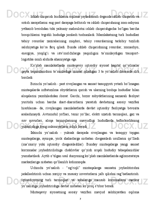 Ishlab chiqarish kuchlarini oqilona joylashtirish deganda ishlab chiqarish va
sotish xarajatlarini eng past darajaga keltirish va ishlab chiqarishning xom-ashyoni
yetkazib berishdan toki  yakuniy mahsulotni  ishlab chiqarishgacha  bo‘lgan  barcha
bosqichlarini   tegishli   hududga   jamlash   tushuniladi.   Mamlakatning   turli   hududlari
tabiiy   resurslar   zaxiralarining   miqdori,   tabiiy   resurslarning   tarkibiy   tuzilish
salohiyatiga   ko‘ra   farq   qiladi.   Bunda   ishlab   chiqarishning   resurslar,   xomashyo,
energiya,   yoqilg‘i   va   iste’molchilarga   yaqinligini   ta’minlaydigan   transport-
logistika omili alohida ahamiyatga ega.
Ko‘plab   mamlakatlarda   mintaqaviy   iqtisodiy   siyosat   kapital   qo‘yilmalar
qayta   taqsimlanishini   ta’minlashga   xizmat   qiladigan   3   ta   yo‘nalish   doirasida   olib
boriladi:
Birinchi yo‘nalish - past rivojlangan va sanoat taraqqiyoti yetarli bo‘lmagan
mintaqalarda   infratuzilma   obyektlarini   qurish   va   ularning   boshqa   hududlar   bilan
aloqalarini   yaxshilashdan   iborat.   Garchi,   bozor   subyektlarining   samarali   faoliyat
yuritishi   uchun   barcha   shart-sharoitlarni   yaratish   davlatning   asosiy   vazifasi
hisoblansa-   da,   rivojlangan   mamlakatlarda   davlat   iqtisodiy   faoliyatga   bevosita
aralashmaydi.   Avtomobil   yo'llari,   temir   yo‘llar,   elektr   uzatish   tarmoqlari,   gaz   va
suv   quvurlari,   aloqa   tarmoqlarining   mavjudligi   hududlarda   tadbirkorlikning
yuksalishiga keng imkoniyatlarni ochib beradi.
Ikkinchi   yo‘nalish   -   yuksak   darajada   rivojlangan   va   taraqqiy   topgan
mintaqalarga,   ayniqsa,   yirik   shaharlarga   nisbatan   chegaralash   usullarini   qo‘llash
(ma’muriy   yoki   iqtisodiy   chegaralashlar).   Bunday   mintaqalarga   yangi   sanoat
korxonalar   joylashtirilishiga   cheklovlar   qo‘yish   orqali   hududiy   tabaqalanishlar
yumshatiladi. Aytib o‘tilgan usul dunyoning ko‘plab mamlakatlarida aglomeratsiya
markazlariga nisbatan qo‘llanilib kelinmoqda.
Uchinchi   yo‘nalish   -   “og‘riqli”   mintaqalarga   sanoatni   joylashtirishni
jadallashtirish uchun xorijiy va xususiy investorlarni  jalb qilishni  rag‘batlantirish.
iqtisodiyotning   turli   tarmoqlari   va   sohalariga   mansub   korxonalarni   mazkur
yo‘nalishga joylashtirishga davlat nisbatan ko‘proq e’tibor beradi.
Mintaqaviy   siyosatning   asosiy   vazifasi   mavjud   salohiyatdan   oqilona
7