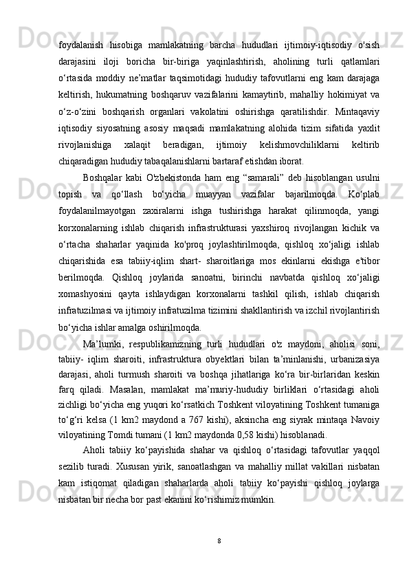 foydalanish   hisobiga   mamlakatning   barcha   hududlari   ijtimoiy-iqtisodiy   o'sish
darajasini   iloji   boricha   bir-biriga   yaqinlashtirish,   aholining   turli   qatlamlari
o‘rtasida   moddiy   ne’matlar   taqsimotidagi   hududiy   tafovutlarni   eng   kam   darajaga
keltirish,   hukumatning   boshqaruv   vazifalarini   kamaytirib,   mahalliy   hokimiyat   va
o‘z-o‘zini   boshqarish   organlari   vakolatini   oshirishga   qaratilishdir.   Mintaqaviy
iqtisodiy   siyosatning   asosiy   maqsadi   mamlakatning   alohida   tizim   sifatida   yaxlit
rivojlanishiga   xalaqit   beradigan,   ijtimoiy   kelishmovchiliklarni   keltirib
chiqaradigan hududiy tabaqalanishlarni bartaraf etishdan iborat.
Boshqalar   kabi   O'zbekistonda   ham   eng   “samarali”   deb   hisoblangan   usulni
topish   va   qo‘llash   bo‘yicha   muayyan   vazifalar   bajarilmoqda.   Ko‘plab
foydalanilmayotgan   zaxiralarni   ishga   tushirishga   harakat   qilinmoqda,   yangi
korxonalarning   ishlab   chiqarish   infrastrukturasi   yaxshiroq   rivojlangan   kichik   va
o‘rtacha   shaharlar   yaqinida   ko'proq   joylashtirilmoqda,   qishloq   xo‘jaligi   ishlab
chiqarishida   esa   tabiiy-iqlim   shart-   sharoitlariga   mos   ekinlarni   ekishga   e'tibor
berilmoqda.   Qishloq   joylarida   sanoatni,   birinchi   navbatda   qishloq   xo‘jaligi
xomashyosini   qayta   ishlaydigan   korxonalarni   tashkil   qilish,   ishlab   chiqarish
infratuzilmasi va ijtimoiy infratuzilma tizimini shakllantirish va izchil rivojlantirish
bo‘yicha ishlar amalga oshirilmoqda.
Ma’lumki,   respublikamizning   turli   hududlari   o'z   maydoni,   aholisi   soni,
tabiiy-   iqlim   sharoiti,   infrastruktura   obyektlari   bilan   ta’minlanishi,   urbanizasiya
darajasi,   aholi   turmush   sharoiti   va   boshqa   jihatlariga   ko‘ra   bir-birlaridan   keskin
farq   qiladi.   Masalan,   mamlakat   ma’muriy-hududiy   birliklari   o‘rtasidagi   aholi
zichligi bo‘yicha eng yuqori ko‘rsatkich Toshkent viloyatining Toshkent tumaniga
to‘g‘ri   kelsa   (1   km2   maydond   a   767   kishi),   aksincha   eng   siyrak   mintaqa   Navoiy
viloyatining Tomdi tumani (1 km2 maydonda 0,58 kishi) hisoblanadi.
Aholi   tabiiy   ko‘payishida   shahar   va   qishloq   o‘rtasidagi   tafovutlar   yaqqol
sezilib   turadi.   Xususan   yirik,   sanoatlashgan   va   mahalliy   millat   vakillari   nisbatan
kam   istiqomat   qiladigan   shaharlarda   aholi   tabiiy   ko‘payishi   qishloq   joylarga
nisbatan bir necha bor past ekanini ko‘rishimiz mumkin. 
8 