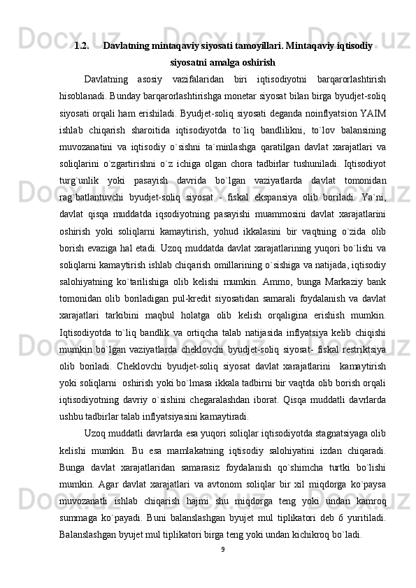1.2. Davlatning mintaqaviy siyosati tamoyillari. Mintaqaviy iqtisodiy
siyosatni amalga oshirish
Davlatning   asosiy   vazifalaridan   biri   iqtisodiyotni   barqarorlashtirish
hisoblanadi. Bunday barqarorlashtirishga monetar siyosat bilan birga byudjet-soliq
siyosati orqali ham erishiladi. Byudjet-soliq siyosati deganda noinflyatsion YAIM
ishlab   chiqarish   sharoitida   iqtisodiyotda   to`liq   bandlilikni,   to`lov   balansining
muvozanatini   va   iqtisodiy   o`sishni   ta`minlashga   qaratilgan   davlat   xarajatlari   va
soliqlarini   o`zgartirishni   o`z   ichiga   olgan   chora   tadbirlar   tushuniladi.   Iqtisodiyot
turg`unlik   yoki   pasayish   davrida   bo`lgan   vaziyatlarda   davlat   tomonidan
rag`batlantuvchi   byudjet-soliq   siyosat   -   fiskal   ekspansiya   olib   boriladi.   Ya`ni,
davlat   qisqa   muddatda   iqsodiyotning   pasayishi   muammosini   davlat   xarajatlarini
oshirish   yoki   soliqlarni   kamaytirish,   yohud   ikkalasini   bir   vaqtning   o`zida   olib
borish evaziga hal  etadi. Uzoq muddatda davlat  xarajatlarining yuqori  bo`lishi va
soliqlarni kamaytirish ishlab chiqarish omillarining o`sishiga va natijada, iqtisodiy
salohiyatning   ko`tarilishiga   olib   kelishi   mumkin.   Ammo,   bunga   Markaziy   bank
tomonidan   olib   boriladigan   pul-kredit   siyosatidan   samarali   foydalanish   va   davlat
xarajatlari   tarkibini   maqbul   holatga   olib   kelish   orqaligina   erishish   mumkin.
Iqtisodiyotda   to`liq   bandlik   va   ortiqcha   talab   natijasida   inflyatsiya   kelib   chiqishi
mumkin   bo`lgan   vaziyatlarda   cheklovchi   byudjet-soliq   siyosat-   fiskal   restriktsiya
olib   boriladi.   Cheklovchi   byudjet-soliq   siyosat   davlat   xarajatlarini     kamaytirish
yoki soliqlarni  oshirish yoki bo`lmasa ikkala tadbirni bir vaqtda olib borish orqali
iqtisodiyotning   davriy   o`sishini   chegaralashdan   iborat.   Qisqa   muddatli   davrlarda
ushbu tadbirlar talab inflyatsiyasini kamaytiradi. 
Uzoq muddatli davrlarda esa yuqori soliqlar iqtisodiyotda stagnatsiyaga olib
kelishi   mumkin.   Bu   esa   mamlakatning   iqtisodiy   salohiyatini   izdan   chiqaradi.
Bunga   davlat   xarajatlaridan   samarasiz   foydalanish   qo`shimcha   turtki   bo`lishi
mumkin.   Agar   davlat   xarajatlari   va   avtonom   soliqlar   bir   xil   miqdorga   ko`paysa
muvozanatli   ishlab   chiqarish   hajmi   shu   miqdorga   teng   yoki   undan   kamroq
summaga   ko`payadi.   Buni   balanslashgan   byujet   mul   tiplikatori   deb   6   yuritiladi.
Balanslashgan byujet mul tiplikatori birga teng yoki undan kichikroq bo`ladi. 
9 