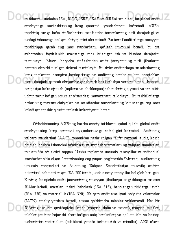 toifalarini, jumladan ISA, ISQC, ISRE, ISAE va ISRSni tan oladi, bu global audit
amaliyotiga   moslashishning   keng   qamrovli   yondashuvini   ko'rsatadi.   AXSni
topshiriq   turiga   ko'ra   sinflashtirish   manfaatdor   tomonlarning   turli   darajadagi   va
turdagi ishonchga bo'lgan ehtiyojlarini aks ettiradi. Bu tasnif auditorlarga muayyan
topshiriqqa   qarab   eng   mos   standartlarni   qo'llash   imkonini   beradi,   bu   esa
axborotdan   foydalanish   maqsadiga   mos   keladigan   ish   va   hisobot   darajasini
ta'minlaydi.   Mavzu   bo'yicha   sinflashtirish   audit   jarayonining   turli   jihatlarini
qamrab oluvchi tuzilgan tizimni ta'minlaydi. Bu tizim auditorlarga standartlarning
keng   to'plamini   osongina   boshqarishga   va   auditning   barcha   muhim   bosqichlari
etarli darajada qamrab olinganligiga ishonch hosil qilishga yordam beradi. Ishonch
darajasiga ko'ra ajratish (oqilona va cheklangan) ishonchning qiymati va uni olish
uchun zarur bo'lgan resurslar o'rtasidagi muvozanatni ta'kidlaydi. Bu tashkilotlarga
o'zlarining   maxsus   ehtiyojlari   va   manfaatdor   tomonlarining   kutuvlariga   eng   mos
keladigan topshiriq turini tanlash imkoniyatini beradi.
O'zbekistonning AXSning barcha asosiy toifalarini qabul qilishi  global  audit
amaliyotining   keng   qamrovli   uyg'unlashuviga   sodiqligini   ko'rsatadi.   Auditning
xalqaro   standartlari   IAASB   tomonidan   nashr   etilgan   "Sifat   nazorati,   audit,   ko'rib
chiqish, boshqa ishonchni ta'minlash va turdosh xizmatlarning xalqaro standartlari
to'plami"da   o'z   aksini   topgan.   Ushbu   to'plamda   umumiy   tamoyillar   va   individual
standartlar o'rin olgan. Ierarxiyaning eng yuqori pog'onasida "Mustaqil auditorning
umumiy   maqsadlari   va   Auditning   Xalqaro   Standartlariga   muvofiq   auditni
o'tkazish" deb nomlangan ISA 200 turadi, unda asosiy tamoyillar belgilab berilgan.
Keyingi   bosqichda   audit   jarayonining   muayyan   jihatlariga   bag'ishlangan   maxsus
ISAlar   keladi,   masalan,   riskni   baholash   (ISA   315),   baholangan   risklarga   javob
(ISA   330)   va   materiallik   (ISA   320).   Xalqaro   audit   amaliyoti   bo'yicha   eslatmalar
(IAPN)   amaliy   yordam   beradi,   ammo   qo'shimcha   talablar   yuklamaydi.   Har   bir
ISAning tuzilishi quyidagicha: kirish (maqsad, doira va mavzu), maqsad, ta'riflar,
talablar  (auditor  bajarishi  shart  bo'lgan aniq  harakatlar)  va qo'llanilishi  va  boshqa
tushuntirish   materiallari   (talablarni   yanada   tushuntirish   va   misollar).   AXS   o'zaro 