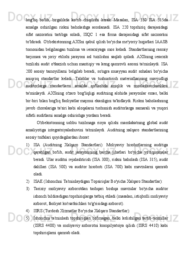 bog'liq   bo'lib,   birgalikda   ko'rib   chiqilishi   kerak.   Masalan,   ISA   330   ISA   315da
amalga   oshirilgan   riskni   baholashga   asoslanadi.   ISA   220   topshiriq   darajasidagi
sifat   nazoratini   tartibga   soladi,   ISQC   1   esa   firma   darajasidagi   sifat   nazoratini
to'ldiradi. O'zbekistonning AXSni qabul qilish bo'yicha me'yoriy hujjatlari IAASB
tomonidan belgilangan tuzilma va ierarxiyaga mos keladi. Standartlarning rasmiy
tarjimasi   va   joriy   etilishi   jarayoni   asl   tuzilishni   saqlab   qoladi.   AXSning   ierarxik
tuzilishi audit o'tkazish uchun mantiqiy va keng qamrovli asosni  ta'minlaydi. ISA
200   asosiy   tamoyillarni   belgilab   beradi,   so'ngra   muayyan   audit   sohalari   bo'yicha
aniqroq   standartlar   keladi.   Talablar   va   tushuntirish   materiallarining   mavjudligi
auditorlarga   standartlarni   amalda   qo'llashda   aniqlik   va   moslashuvchanlikni
ta'minlaydi.   AXSning   o'zaro   bog'liqligi   auditning   alohida   jarayonlar   emas,   balki
bir-biri bilan bog'liq faoliyatlar majmui ekanligini ta'kidlaydi. Riskni baholashning
javob choralariga  ta'siri  kabi   aloqalarni  tushunish   auditorlarga samarali  va  yuqori
sifatli auditlarni amalga oshirishga yordam beradi.
O'zbekistonning   ushbu   tuzilmaga   rioya   qilishi   mamlakatning   global   audit
amaliyotiga   integratsiyalashuvini   ta'minlaydi.   Auditning   xalqaro   standartlarining
asosiy toifalari quyidagilardan iborat:
1) ISA   (Auditning   Xalqaro   Standartlari):   Moliyaviy   hisobotlarning   auditiga
qaratilgan   bo'lib,   audit   jarayonining   barcha   jihatlari   bo'yicha   yo'riqnomalar
beradi. Ular auditni rejalashtirish (ISA 300), riskni baholash (ISA 315), audit
dalillari   (ISA   500)   va   auditor   hisoboti   (ISA   700)   kabi   mavzularni   qamrab
oladi.
2) ISAE (Ishonchni Ta'minlaydigan Topsiriqlar Bo'yicha Xalqaro Standartlar):
3) Tarixiy   moliyaviy   axborotdan   tashqari   boshqa   mavzular   bo'yicha   auditor
ishonch bildiradigan topshiriqlarga tatbiq etiladi (masalan, istiqbolli moliyaviy
axborot, faoliyat ko'rsatkichlari to'g'risidagi axborot).
4) ISRS (Turdosh Xizmatlar Bo'yicha Xalqaro Standartlar):
5) Ishonchni ta'minlash topshiriqlari bo'lmagan, balki kelishilgan tartib-taomillar
(ISRS   4400)   va   moliyaviy   axborotni   kompilyatsiya   qilish   (ISRS   4410)   kabi
topshiriqlarni qamrab oladi. 