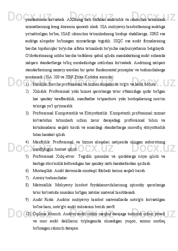 yondashuvni  ko'rsatadi.  AXSning turli  toifalari  auditorlik va ishonchni  ta'minlash
xizmatlarining keng doirasini qamrab oladi. ISA moliyaviy hisobotlarning auditiga
yo'naltirilgan bo'lsa, ISAE  ishonchni  ta'minlashning boshqa shakllariga, ISRS esa
auditga   aloqador   bo'lmagan   xizmatlarga   tegishli.   ISQC   esa   audit   firmalarining
barcha topshiriqlar bo'yicha sifatni ta'minlash bo'yicha majburiyatlarini belgilaydi.
O'zbekistonning ushbu barcha toifalarni qabul qilishi mamlakatning audit sohasida
xalqaro   standartlarga   to'liq   moslashishga   intilishini   ko'rsatadi.   Auditning   xalqaro
standartlarining nazariy asoslari bir qator fundamental prinsiplar va tushunchalarga
asoslanadi (ISA 200 va XBF Etika Kodeksi asosida):
1) Halollik: Barcha professional va biznes aloqalarida to'g'ri va halol bo'lish.
2) Xolislik:   Professional   yoki   biznes   qarorlariga   ta'sir   o'tkazishga   qodir   bo'lgan
har   qanday   tarafkashlik,   manfaatlar   to'qnashuvi   yoki   boshqalarning   noo'rin
ta'siriga yo'l qo'ymaslik.
3) Professional  Kompetentlik va Ehtiyotkorlik: Kompetentli professional  xizmat
ko'rsatishni   ta'minlash   uchun   zarur   darajadagi   professional   bilim   va
ko'nikmalarni   saqlab   turish   va   amaldagi   standartlarga   muvofiq   ehtiyotkorlik
bilan harakat qilish.
4) Maxfiylik:   Professional   va   biznes   aloqalari   natijasida   olingan   axborotning
maxfiyligini hurmat qilish.
5) Professional   Xulq-atvor:   Tegishli   qonunlar   va   qoidalarga   rioya   qilish   va
kasbga obro'sizlik keltiradigan har qanday xatti-harakatlardan qochish.
6) Mustaqillik: Audit davomida mustaqil fikrlash tarzini saqlab turish.
7) Asosiy tushunchalar:
8) Materiallik:   Moliyaviy   hisobot   foydalanuvchilarining   iqtisodiy   qarorlariga
ta'sir ko'rsatishi mumkin bo'lgan xatolar material hisoblanadi.
9) Audit   Riski:   Auditor   moliyaviy   hisobot   materiallarda   noto'g'ri   ko'rsatilgan
bo'lsa ham, noto'g'ri audit xulosasini berish xavfi.
10) Oqilona Ishonch: Auditor audit riskini maqbul darajaga tushirish uchun yetarli
va   mos   audit   dalillarini   to'plaganida   olinadigan   yuqori,   ammo   mutlaq
bo'lmagan ishonch darajasi. 