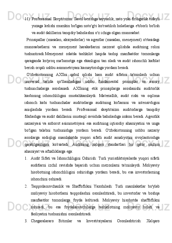 11) Professional Skeptitsizm: Savol berishga tayyorlik, xato yoki firibgarlik tufayli
yuzaga kelishi mumkin bo'lgan noto'g'ri ko'rsatilish holatlariga e'tiborli bo'lish
va audit dalillarini tanqidiy baholashni o'z ichiga olgan munosabat.
Prinsipallar (masalan, aksiyadorlar) va agentlar (masalan, menejment) o'rtasidagi
munosabatlarni   va   menejment   harakatlarini   nazorat   qilishda   auditning   rolini
tushuntiradi.Menejment   odatda   tashkilot   haqida   tashqi   manfaatdor   tomonlarga
qaraganda   ko'proq   ma'lumotga   ega  ekanligini   tan   oladi   va   audit   ishonchli   kafolat
berish orqali ushbu asimmetriyani kamaytirishga yordam beradi.
O'zbekistonning   AXSni   qabul   qilishi   ham   audit   sifatini   ta'minlash   uchun
universal   tarzda   qo'llaniladigan   ushbu   fundamental   prinsiplar   va   asosiy
tushunchalarga   asoslanadi.   AXSning   etik   prinsiplarga   asoslanishi   auditorlik
kasbining   ishonchliligini   mustahkamlaydi.   Materiallik,   audit   riski   va   oqilona
ishonch   kabi   tushunchalar   auditorlarga   auditning   ko'lamini   va   intensivligini
aniqlashda   yordam   beradi.   Professional   skeptitsizm   auditorlarga   tanqidiy
fikrlashga va audit dalillarini mustaqil ravishda baholashga imkon beradi. Agentlik
nazariyasi   va   axborot   asimmetriyasi   esa   auditning   iqtisodiy   ahamiyatini   va   unga
bo'lgan   talabni   tushunishga   yordam   beradi.   O'zbekistonning   ushbu   nazariy
asoslarga   sodiqligi   mamlakatda   yuqori   sifatli   audit   amaliyotini   rivojlantirishga
qaratilganligini   ko'rsatadi.   Auditning   xalqaro   standartlari   bir   qator   muhim
ahamiyat va afzalliklarga ega:
1. Audit   Sifati   va   Ishonchliligini   Oshirish:   Turli   yurisdiktsiyalarda   yuqori   sifatli
auditlarni   izchil   ravishda   bajarish   uchun   mezonlarni   ta'minlaydi.   Moliyaviy
hisobotning   ishonchliligini   oshirishga   yordam   beradi,   bu   esa   investorlarning
ishonchini oshiradi.
2. Taqqoslanuvchanlik   va   Shaffoflikni   Yaxshilash:   Turli   mamlakatlar   bo'ylab
moliyaviy   hisobotlarni   taqqoslashni   osonlashtiradi,   bu   investorlar   va   boshqa
manfaatdor   tomonlarga   foyda   keltiradi.   Moliyaviy   hisobotda   shaffoflikni
oshiradi,   bu   esa   foydalanuvchilarga   tashkilotning   moliyaviy   holati   va
faoliyatini tushunishni osonlashtiradi.
3. Chegaralararo   Bitimlar   va   Investitsiyalarni   Osonlashtirish:   Xalqaro 