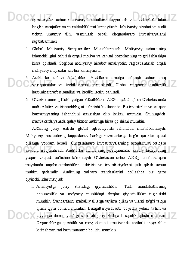 operatsiyalar   uchun   moliyaviy   hisobotlarni   tayyorlash   va   audit   qilish   bilan
bog'liq xarajatlar va murakkabliklarni kamaytiradi. Moliyaviy hisobot va audit
uchun   umumiy   tilni   ta'minlash   orqali   chegaralararo   investitsiyalarni
rag'batlantiradi.
4. Global   Moliyaviy   Barqarorlikni   Mustahkamlash:   Moliyaviy   axborotning
ishonchliligini oshirish orqali moliya va kapital bozorlarining to'g'ri ishlashiga
hissa   qo'shadi.   Sog'lom   moliyaviy   hisobot   amaliyotini   rag'batlantirish   orqali
moliyaviy inqirozlar xavfini kamaytiradi.
5. Auditorlar   uchun   Afzalliklar:   Auditlarni   amalga   oshirish   uchun   aniq
yo'riqnomalar   va   izchil   asosni   ta'minlaydi.   Global   miqyosda   auditorlik
kasbining professionalligi va kredibilitetini oshiradi.
6. O'zbekistonning   Kutilayotgan   Afzalliklari:   AXSni   qabul   qilish   O'zbekistonda
audit sifatini va ishonchliligini oshirishi kutilmoqda.   Bu investorlar va xalqaro
hamjamiyatning   ishonchini   oshirishga   olib   kelishi   mumkin.   Shuningdek,
mamlakatda yanada qulay biznes muhitiga hissa qo'shishi mumkin.
AXSning   joriy   etilishi   global   iqtisodiyotda   ishonchni   mustahkamlaydi.
Moliyaviy   hisobotning   taqqoslanuvchanligi   investorlarga   to'g'ri   qarorlar   qabul
qilishga   yordam   beradi.   Chegaralararo   investitsiyalarning   osonlashuvi   xalqaro
savdoni   rivojlantiradi.   Auditorlar   uchun   aniq   yo'riqnomalar   kasbiy   faoliyatning
yuqori   darajada   bo'lishini   ta'minlaydi.   O'zbekiston   uchun   AXSga   o'tish   xalqaro
maydonda   raqobatbardoshlikni   oshirish   va   investitsiyalarni   jalb   qilish   uchun
muhim   qadamdir.   Auditning   xalqaro   standartlarini   qo'llashda   bir   qator
qiyinchiliklar mavjud: 
1. Amaliyotga   joriy   etishdagi   qiyinchiliklar:   Turli   mamlakatlarning
qonunchilik   va   me'yoriy   muhitidagi   farqlar   qiyinchiliklar   tug'dirishi
mumkin. Standartlarni mahalliy tillarga tarjima qilish va ularni to'g'ri talqin
qilish   qiyin   bo'lishi   mumkin.   Buxgalteriya   hisobi   bo'yicha   yetarli   ta'lim   va
tayyorgarlikning   yo'qligi   samarali   joriy   etishga   to'sqinlik   qilishi   mumkin.
O'zgarishlarga   qarshilik   va   mavjud   audit   amaliyotida   sezilarli   o'zgarishlar
kiritish zarurati ham muammo bo'lishi mumkin. 