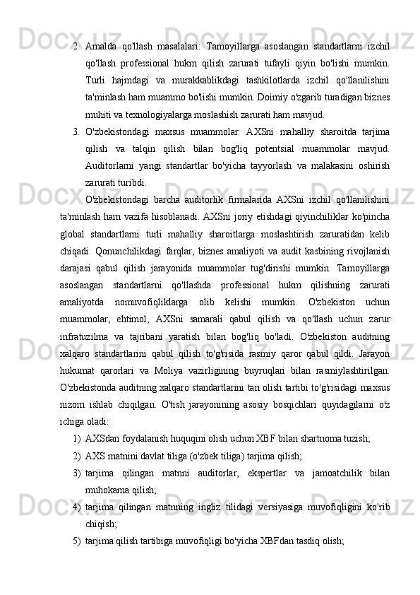 2. Amalda   qo'llash   masalalari:   Tamoyillarga   asoslangan   standartlarni   izchil
qo'llash   professional   hukm   qilish   zarurati   tufayli   qiyin   bo'lishi   mumkin.
Turli   hajmdagi   va   murakkablikdagi   tashkilotlarda   izchil   qo'llanilishini
ta'minlash ham muammo bo'lishi mumkin. Doimiy o'zgarib turadigan biznes
muhiti va texnologiyalarga moslashish zarurati ham mavjud.
3. O'zbekistondagi   maxsus   muammolar:   AXSni   mahalliy   sharoitda   tarjima
qilish   va   talqin   qilish   bilan   bog'liq   potentsial   muammolar   mavjud.
Auditorlarni   yangi   standartlar   bo'yicha   tayyorlash   va   malakasini   oshirish
zarurati turibdi.
O'zbekistondagi   barcha   auditorlik   firmalarida   AXSni   izchil   qo'llanilishini
ta'minlash  ham  vazifa  hisoblanadi. AXSni  joriy etishdagi  qiyinchiliklar  ko'pincha
global   standartlarni   turli   mahalliy   sharoitlarga   moslashtirish   zaruratidan   kelib
chiqadi.   Qonunchilikdagi   farqlar,   biznes   amaliyoti   va   audit   kasbining   rivojlanish
darajasi   qabul   qilish   jarayonida   muammolar   tug'dirishi   mumkin.   Tamoyillarga
asoslangan   standartlarni   qo'llashda   professional   hukm   qilishning   zarurati
amaliyotda   nomuvofiqliklarga   olib   kelishi   mumkin.   O'zbekiston   uchun
muammolar,   ehtimol,   AXSni   samarali   qabul   qilish   va   qo'llash   uchun   zarur
infratuzilma   va   tajribani   yaratish   bilan   bog'liq   bo'ladi.   O'zbekiston   auditning
xalqaro   standartlarini   qabul   qilish   to'g'risida   rasmiy   qaror   qabul   qildi.   Jarayon
hukumat   qarorlari   va   Moliya   vazirligining   buyruqlari   bilan   rasmiylashtirilgan.
O'zbekistonda auditning xalqaro standartlarini tan olish tartibi to'g'risidagi maxsus
nizom   ishlab   chiqilgan.   O'tish   jarayonining   asosiy   bosqichlari   quyidagilarni   o'z
ichiga oladi: 
1) AXSdan foydalanish huquqini olish uchun XBF bilan shartnoma tuzish; 
2) AXS matnini davlat tiliga (o'zbek tiliga) tarjima qilish;
3) tarjima   qilingan   matnni   auditorlar,   ekspertlar   va   jamoatchilik   bilan
muhokama qilish; 
4) tarjima   qilingan   matnning   ingliz   tilidagi   versiyasiga   muvofiqligini   ko'rib
chiqish;
5) tarjima qilish tartibiga muvofiqligi bo'yicha XBFdan tasdiq olish; 