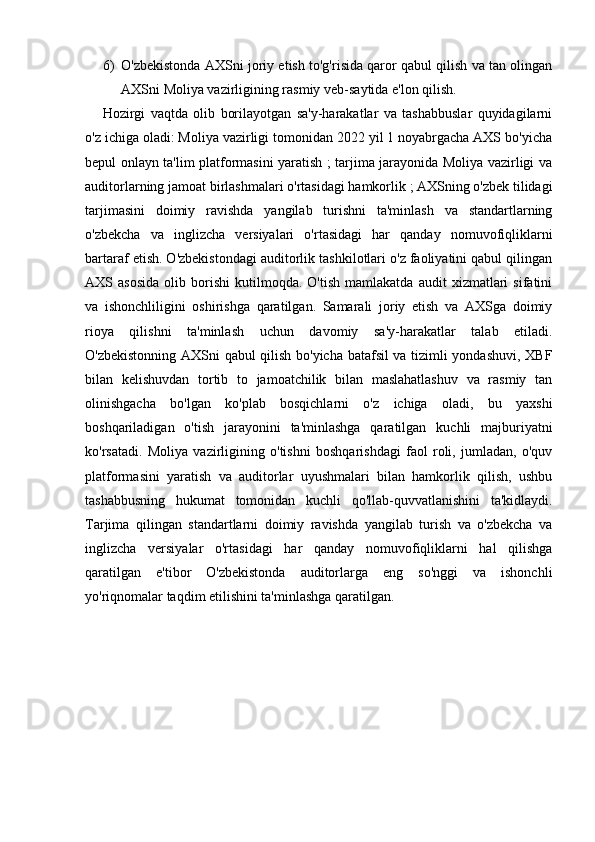 6) O'zbekistonda AXSni joriy etish to'g'risida qaror qabul qilish va tan olingan
AXSni Moliya vazirligining rasmiy veb-saytida e'lon qilish.
Hozirgi   vaqtda   olib   borilayotgan   sa'y-harakatlar   va   tashabbuslar   quyidagilarni
o'z ichiga oladi: Moliya vazirligi tomonidan 2022 yil 1 noyabrgacha AXS bo'yicha
bepul onlayn ta'lim platformasini yaratish ; tarjima jarayonida Moliya vazirligi va
auditorlarning jamoat birlashmalari o'rtasidagi hamkorlik ; AXSning o'zbek tilidagi
tarjimasini   doimiy   ravishda   yangilab   turishni   ta'minlash   va   standartlarning
o'zbekcha   va   inglizcha   versiyalari   o'rtasidagi   har   qanday   nomuvofiqliklarni
bartaraf etish. O'zbekistondagi auditorlik tashkilotlari o'z faoliyatini qabul qilingan
AXS  asosida   olib  borishi   kutilmoqda.   O'tish   mamlakatda   audit   xizmatlari   sifatini
va   ishonchliligini   oshirishga   qaratilgan.   Samarali   joriy   etish   va   AXSga   doimiy
rioya   qilishni   ta'minlash   uchun   davomiy   sa'y-harakatlar   talab   etiladi.
O'zbekistonning AXSni qabul qilish bo'yicha batafsil  va tizimli yondashuvi, XBF
bilan   kelishuvdan   tortib   to   jamoatchilik   bilan   maslahatlashuv   va   rasmiy   tan
olinishgacha   bo'lgan   ko'plab   bosqichlarni   o'z   ichiga   oladi,   bu   yaxshi
boshqariladigan   o'tish   jarayonini   ta'minlashga   qaratilgan   kuchli   majburiyatni
ko'rsatadi.   Moliya   vazirligining   o'tishni   boshqarishdagi   faol   roli,   jumladan,   o'quv
platformasini   yaratish   va   auditorlar   uyushmalari   bilan   hamkorlik   qilish,   ushbu
tashabbusning   hukumat   tomonidan   kuchli   qo'llab-quvvatlanishini   ta'kidlaydi.
Tarjima   qilingan   standartlarni   doimiy   ravishda   yangilab   turish   va   o'zbekcha   va
inglizcha   versiyalar   o'rtasidagi   har   qanday   nomuvofiqliklarni   hal   qilishga
qaratilgan   e'tibor   O'zbekistonda   auditorlarga   eng   so'nggi   va   ishonchli
yo'riqnomalar taqdim etilishini ta'minlashga qaratilgan. 
