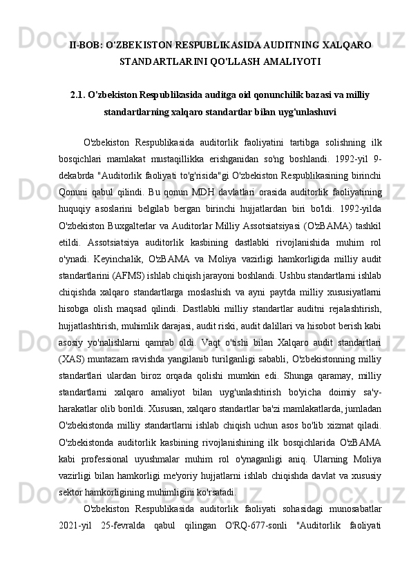 II-BOB: O'ZBEKISTON RESPUBLIKASIDA AUDITNING XALQARO
STANDARTLARINI QO'LLASH AMALIYOTI
2.1. O'zbekiston Respublikasida auditga oid qonunchilik bazasi va milliy
standartlarning xalqaro standartlar bilan uyg'unlashuvi
O'zbekiston   Respublikasida   auditorlik   faoliyatini   tartibga   solishning   ilk
bosqichlari   mamlakat   mustaqillikka   erishganidan   so'ng   boshlandi.   1992-yil   9-
dekabrda "Auditorlik faoliyati to'g'risida"gi  O'zbekiston Respublikasining birinchi
Qonuni   qabul   qilindi.   Bu   qonun   MDH   davlatlari   orasida   auditorlik   faoliyatining
huquqiy   asoslarini   belgilab   bergan   birinchi   hujjatlardan   biri   bo'ldi.   1992-yilda
O'zbekiston Buxgalterlar  va Auditorlar  Milliy Assotsiatsiyasi  (O'zBAMA)  tashkil
etildi.   Assotsiatsiya   auditorlik   kasbining   dastlabki   rivojlanishida   muhim   rol
o'ynadi.   Keyinchalik,   O'zBAMA   va   Moliya   vazirligi   hamkorligida   milliy   audit
standartlarini (AFMS) ishlab chiqish jarayoni boshlandi. Ushbu standartlarni ishlab
chiqishda   xalqaro   standartlarga   moslashish   va   ayni   paytda   milliy   xususiyatlarni
hisobga   olish   maqsad   qilindi.   Dastlabki   milliy   standartlar   auditni   rejalashtirish,
hujjatlashtirish, muhimlik darajasi, audit riski, audit dalillari va hisobot berish kabi
asosiy   yo'nalishlarni   qamrab   oldi.   Vaqt   o'tishi   bilan   Xalqaro   audit   standartlari
(XAS)   muntazam   ravishda   yangilanib   turilganligi   sababli,   O'zbekistonning   milliy
standartlari   ulardan   biroz   orqada   qolishi   mumkin   edi.   Shunga   qaramay,   milliy
standartlarni   xalqaro   amaliyot   bilan   uyg'unlashtirish   bo'yicha   doimiy   sa'y-
harakatlar olib borildi. Xususan, xalqaro standartlar ba'zi mamlakatlarda, jumladan
O'zbekistonda   milliy   standartlarni   ishlab   chiqish   uchun   asos   bo'lib   xizmat   qiladi.
O'zbekistonda   auditorlik   kasbining   rivojlanishining   ilk   bosqichlarida   O'zBAMA
kabi   professional   uyushmalar   muhim   rol   o'ynaganligi   aniq.   Ularning   Moliya
vazirligi   bilan   hamkorligi   me'yoriy   hujjatlarni   ishlab   chiqishda   davlat   va   xususiy
sektor hamkorligining muhimligini ko'rsatadi.
O'zbekiston   Respublikasida   auditorlik   faoliyati   sohasidagi   munosabatlar
2021-yil   25-fevralda   qabul   qilingan   O'RQ-677-sonli   "Auditorlik   faoliyati 
