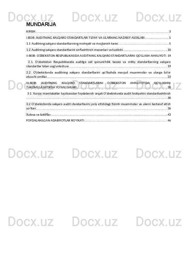 MUNDARIJA
KIRISH .......................................................................................................................................................... 3
I-BOB: AUDITNING XALQARO STANDARTLARI TIZIMI VA ULARNING NAZARIY ASOSLARI ............................ 5
1.1 Auditning xalqaro standartlarining mohiyati va rivojlanish tarixi. ......................................................... 5
1.2 Auditning xalqaro standartlarini sinflashtirish mezonlari va tuzilishi. .................................................. 10
II-BOB: O'ZBEKISTON RESPUBLIKASIDA AUDITNING XALQARO STANDARTLARINI QO'LLASH AMALIYOTI . 19
  2.1.   O'zbekiston   Respublikasida   auditga   oid   qonunchilik   bazasi   va   milliy   standartlarning   xalqaro
standartlar bilan uyg'unlashuvi .................................................................................................................. 19
2.2.   O'zbekistonda   auditning   xalqaro   standartlarini   qo'llashda   mavjud   muammolar   va   ularga   ta'sir
etuvchi omillar ........................................................................................................................................... 23
III-BOB:   AUDITNING   XALQARO   STANDARTLARINI   O'ZBEKISTON   AMALIYOTIDA   QO'LLASHNI
TAKOMILLASHTIRISH YO'NALISHLARI ........................................................................................................ 30
 3.1. Xorijiy mamlakatlar tajribasidan foydalanish orqali O'zbekistonda audit faoliyatini standartlashtirish
................................................................................................................................................................... 30
3.2 O‘zbekistonda xalqaro audit standartlarini joriy etishdagi tizimli muammolar va ularni bartaraf etish
yo‘llari ........................................................................................................................................................ 36
Xulosa va takliflar ....................................................................................................................................... 43
FOYDALANILGAN ADABIYOTLAR RO‘YXATI: ............................................................................................... 46 