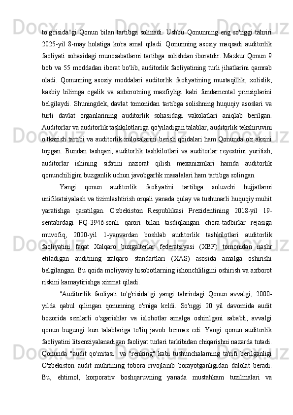 to'g'risida"gi   Qonun   bilan   tartibga   solinadi.   Ushbu   Qonunning   eng   so'nggi   tahriri
2025-yil   8-may   holatiga   ko'ra   amal   qiladi.   Qonunning   asosiy   maqsadi   auditorlik
faoliyati   sohasidagi   munosabatlarni  tartibga solishdan   iboratdir.  Mazkur  Qonun  9
bob va 55 moddadan iborat bo'lib, auditorlik faoliyatining turli  jihatlarini qamrab
oladi.   Qonunning   asosiy   moddalari   auditorlik   faoliyatining   mustaqillik,   xolislik,
kasbiy   bilimga   egalik   va   axborotning   maxfiyligi   kabi   fundamental   prinsiplarini
belgilaydi.   Shuningdek,   davlat   tomonidan   tartibga   solishning   huquqiy   asoslari   va
turli   davlat   organlarining   auditorlik   sohasidagi   vakolatlari   aniqlab   berilgan.
Auditorlar va auditorlik tashkilotlariga qo'yiladigan talablar, auditorlik tekshiruvini
o'tkazish tartibi va auditorlik xulosalarini berish qoidalari ham Qonunda o'z aksini
topgan.   Bundan   tashqari,   auditorlik   tashkilotlari   va   auditorlar   reyestrini   yuritish,
auditorlar   ishining   sifatini   nazorat   qilish   mexanizmlari   hamda   auditorlik
qonunchiligini buzganlik uchun javobgarlik masalalari ham tartibga solingan.
Yangi   qonun   auditorlik   faoliyatini   tartibga   soluvchi   hujjatlarni
unifikatsiyalash va tizimlashtirish orqali yanada qulay va tushunarli huquqiy muhit
yaratishga   qaratilgan.   O'zbekiston   Respublikasi   Prezidentining   2018-yil   19-
sentabrdagi   PQ-3946-sonli   qarori   bilan   tasdiqlangan   chora-tadbirlar   rejasiga
muvofiq,   2020-yil   1-yanvardan   boshlab   auditorlik   tashkilotlari   auditorlik
faoliyatini   faqat   Xalqaro   buxgalterlar   federatsiyasi   (XBF)   tomonidan   nashr
etiladigan   auditning   xalqaro   standartlari   (XAS)   asosida   amalga   oshirishi
belgilangan. Bu qoida moliyaviy hisobotlarning ishonchliligini oshirish va axborot
riskini kamaytirishga xizmat qiladi.
"Auditorlik   faoliyati   to'g'risida"gi   yangi   tahrirdagi   Qonun   avvalgi,   2000-
yilda   qabul   qilingan   qonunning   o'rniga   keldi.   So'nggi   20   yil   davomida   audit
bozorida   sezilarli   o'zgarishlar   va   islohotlar   amalga   oshirilgani   sababli,   avvalgi
qonun   bugungi   kun   talablariga   to'liq   javob   bermas   edi.   Yangi   qonun   auditorlik
faoliyatini litsenziyalanadigan faoliyat turlari tarkibidan chiqarishni nazarda tutadi.
Qonunda   "audit   qo'mitasi"   va   "renking"   kabi   tushunchalarning   ta'rifi   berilganligi
O'zbekiston   audit   muhitining   tobora   rivojlanib   borayotganligidan   dalolat   beradi.
Bu,   ehtimol,   korporativ   boshqaruvning   yanada   mustahkam   tuzilmalari   va 