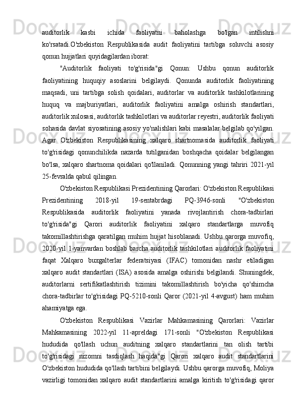 auditorlik   kasbi   ichida   faoliyatni   baholashga   bo'lgan   intilishni
ko'rsatadi.O'zbekiston   Respublikasida   audit   faoliyatini   tartibga   soluvchi   asosiy
qonun hujjatlari quyidagilardan iborat:
"Auditorlik   faoliyati   to'g'risida"gi   Qonun:   Ushbu   qonun   auditorlik
faoliyatining   huquqiy   asoslarini   belgilaydi.   Qonunda   auditorlik   faoliyatining
maqsadi,   uni   tartibga   solish   qoidalari,   auditorlar   va   auditorlik   tashkilotlarining
huquq   va   majburiyatlari,   auditorlik   faoliyatini   amalga   oshirish   standartlari,
auditorlik xulosasi, auditorlik tashkilotlari va auditorlar reyestri, auditorlik faoliyati
sohasida davlat siyosatining asosiy yo'nalishlari kabi masalalar belgilab qo'yilgan.
Agar   O'zbekiston   Respublikasining   xalqaro   shartnomasida   auditorlik   faoliyati
to'g'risidagi   qonunchilikda   nazarda   tutilganidan   boshqacha   qoidalar   belgilangan
bo'lsa,   xalqaro  shartnoma   qoidalari   qo'llaniladi.   Qonunning   yangi   tahriri   2021-yil
25-fevralda qabul qilingan.
O'zbekiston Respublikasi Prezidentining Qarorlari: O'zbekiston Respublikasi
Prezidentining   2018-yil   19-sentabrdagi   PQ-3946-sonli   "O'zbekiston
Respublikasida   auditorlik   faoliyatini   yanada   rivojlantirish   chora-tadbirlari
to'g'risida"gi   Qarori   auditorlik   faoliyatini   xalqaro   standartlarga   muvofiq
takomillashtirishga qaratilgan muhim  hujjat  hisoblanadi. Ushbu  qarorga muvofiq,
2020-yil   1-yanvardan   boshlab   barcha   auditorlik   tashkilotlari   auditorlik   faoliyatini
faqat   Xalqaro   buxgalterlar   federatsiyasi   (IFAC)   tomonidan   nashr   etiladigan
xalqaro   audit   standartlari   (ISA)   asosida   amalga   oshirishi   belgilandi.   Shuningdek,
auditorlarni   sertifikatlashtirish   tizimini   takomillashtirish   bo'yicha   qo'shimcha
chora-tadbirlar   to'g'risidagi   PQ-5210-sonli   Qaror   (2021-yil   4-avgust)   ham   muhim
ahamiyatga ega.
O'zbekiston   Respublikasi   Vazirlar   Mahkamasining   Qarorlari:   Vazirlar
Mahkamasining   2022-yil   11-apreldagi   171-sonli   "O'zbekiston   Respublikasi
hududida   qo'llash   uchun   auditning   xalqaro   standartlarini   tan   olish   tartibi
to'g'risidagi   nizomni   tasdiqlash   haqida"gi   Qarori   xalqaro   audit   standartlarini
O'zbekiston hududida qo'llash tartibini belgilaydi. Ushbu qarorga muvofiq, Moliya
vazirligi   tomonidan   xalqaro   audit   standartlarini   amalga   kiritish   to'g'risidagi   qaror 