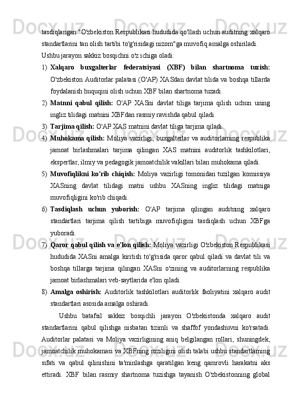 tasdiqlangan "O'zbekiston Respublikasi hududida qo'llash uchun auditning xalqaro
standartlarini tan olish tartibi to'g'risidagi nizom"ga muvofiq amalga oshiriladi.
Ushbu jarayon sakkiz bosqichni o'z ichiga oladi:
1) Xalqaro   buxgalterlar   federatsiyasi   (XBF)   bilan   shartnoma   tuzish:
O'zbekiston Auditorlar palatasi (O'AP) XASdan davlat tilida va boshqa tillarda
foydalanish huquqini olish uchun XBF bilan shartnoma tuzadi.
2) Matnni   qabul   qilish:   O'AP   XASni   davlat   tiliga   tarjima   qilish   uchun   uning
ingliz tilidagi matnini XBFdan rasmiy ravishda qabul qiladi.
3) Tarjima qilish:  O'AP XAS matnini davlat tiliga tarjima qiladi.
4) Muhokama qilish:   Moliya vazirligi, buxgalterlar va auditorlarning respublika
jamoat   birlashmalari   tarjima   qilingan   XAS   matnini   auditorlik   tashkilotlari,
ekspertlar, ilmiy va pedagogik jamoatchilik vakillari bilan muhokama qiladi.
5) Muvofiqlikni   ko'rib   chiqish:   Moliya   vazirligi   tomonidan   tuzilgan   komissiya
XASning   davlat   tilidagi   matni   ushbu   XASning   ingliz   tilidagi   matniga
muvofiqligini ko'rib chiqadi.
6) Tasdiqlash   uchun   yuborish:   O'AP   tarjima   qilingan   auditning   xalqaro
standartlari   tarjima   qilish   tartibiga   muvofiqligini   tasdiqlash   uchun   XBFga
yuboradi.
7) Qaror qabul qilish va e'lon qilish:   Moliya vazirligi O'zbekiston Respublikasi
hududida  XASni   amalga   kiritish   to'g'risida   qaror   qabul   qiladi   va  davlat   tili   va
boshqa   tillarga   tarjima   qilingan   XASni   o'zining   va   auditorlarning   respublika
jamoat birlashmalari veb-saytlarida e'lon qiladi.
8) Amalga   oshirish:   Auditorlik   tashkilotlari   auditorlik   faoliyatini   xalqaro   audit
standartlari asosida amalga oshiradi.
Ushbu   batafsil   sakkiz   bosqichli   jarayon   O'zbekistonda   xalqaro   audit
standartlarini   qabul   qilishga   nisbatan   tizimli   va   shaffof   yondashuvni   ko'rsatadi.
Auditorlar   palatasi   va   Moliya   vazirligining   aniq   belgilangan   rollari,   shuningdek,
jamoatchilik muhokamasi va XBFning roziligini olish talabi ushbu standartlarning
sifati   va   qabul   qilinishini   ta'minlashga   qaratilgan   keng   qamrovli   harakatni   aks
ettiradi.   XBF   bilan   rasmiy   shartnoma   tuzishga   tayanish   O'zbekistonning   global 