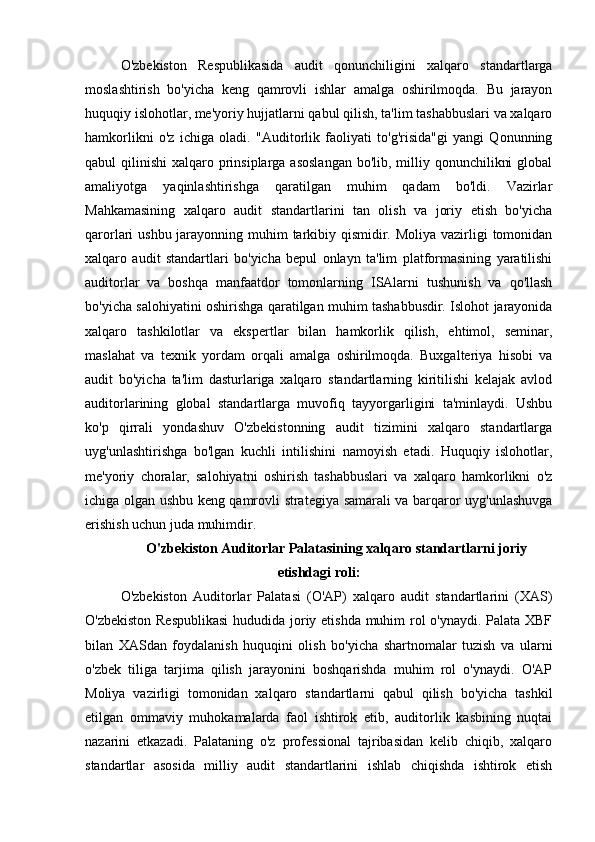 O'zbekiston   Respublikasida   audit   qonunchiligini   xalqaro   standartlarga
moslashtirish   bo'yicha   keng   qamrovli   ishlar   amalga   oshirilmoqda.   Bu   jarayon
huquqiy islohotlar, me'yoriy hujjatlarni qabul qilish, ta'lim tashabbuslari va xalqaro
hamkorlikni   o'z   ichiga   oladi.   "Auditorlik   faoliyati   to'g'risida"gi   yangi   Qonunning
qabul  qilinishi  xalqaro prinsiplarga  asoslangan  bo'lib, milliy qonunchilikni  global
amaliyotga   yaqinlashtirishga   qaratilgan   muhim   qadam   bo'ldi.   Vazirlar
Mahkamasining   xalqaro   audit   standartlarini   tan   olish   va   joriy   etish   bo'yicha
qarorlari ushbu jarayonning muhim  tarkibiy qismidir. Moliya vazirligi tomonidan
xalqaro   audit   standartlari   bo'yicha   bepul   onlayn   ta'lim   platformasining   yaratilishi
auditorlar   va   boshqa   manfaatdor   tomonlarning   ISAlarni   tushunish   va   qo'llash
bo'yicha salohiyatini oshirishga qaratilgan muhim tashabbusdir. Islohot jarayonida
xalqaro   tashkilotlar   va   ekspertlar   bilan   hamkorlik   qilish,   ehtimol,   seminar,
maslahat   va   texnik   yordam   orqali   amalga   oshirilmoqda.   Buxgalteriya   hisobi   va
audit   bo'yicha   ta'lim   dasturlariga   xalqaro   standartlarning   kiritilishi   kelajak   avlod
auditorlarining   global   standartlarga   muvofiq   tayyorgarligini   ta'minlaydi.   Ushbu
ko'p   qirrali   yondashuv   O'zbekistonning   audit   tizimini   xalqaro   standartlarga
uyg'unlashtirishga   bo'lgan   kuchli   intilishini   namoyish   etadi.   Huquqiy   islohotlar,
me'yoriy   choralar,   salohiyatni   oshirish   tashabbuslari   va   xalqaro   hamkorlikni   o'z
ichiga olgan ushbu keng qamrovli strategiya samarali va barqaror uyg'unlashuvga
erishish uchun juda muhimdir.
O'zbekiston Auditorlar Palatasining xalqaro standartlarni joriy
etishdagi roli:
O'zbekiston   Auditorlar   Palatasi   (O'AP)   xalqaro   audit   standartlarini   (XAS)
O'zbekiston Respublikasi  hududida joriy etishda muhim rol o'ynaydi. Palata XBF
bilan   XASdan   foydalanish   huquqini   olish   bo'yicha   shartnomalar   tuzish   va   ularni
o'zbek   tiliga   tarjima   qilish   jarayonini   boshqarishda   muhim   rol   o'ynaydi.   O'AP
Moliya   vazirligi   tomonidan   xalqaro   standartlarni   qabul   qilish   bo'yicha   tashkil
etilgan   ommaviy   muhokamalarda   faol   ishtirok   etib,   auditorlik   kasbining   nuqtai
nazarini   etkazadi.   Palataning   o'z   professional   tajribasidan   kelib   chiqib,   xalqaro
standartlar   asosida   milliy   audit   standartlarini   ishlab   chiqishda   ishtirok   etish 