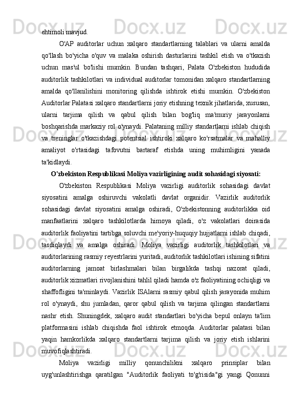 ehtimoli mavjud.
O'AP   auditorlar   uchun   xalqaro   standartlarning   talablari   va   ularni   amalda
qo'llash   bo'yicha   o'quv   va   malaka   oshirish   dasturlarini   tashkil   etish   va   o'tkazish
uchun   mas'ul   bo'lishi   mumkin.   Bundan   tashqari,   Palata   O'zbekiston   hududida
auditorlik   tashkilotlari   va   individual   auditorlar   tomonidan   xalqaro   standartlarning
amalda   qo'llanilishini   monitoring   qilishda   ishtirok   etishi   mumkin.   O'zbekiston
Auditorlar Palatasi xalqaro standartlarni joriy etishning texnik jihatlarida, xususan,
ularni   tarjima   qilish   va   qabul   qilish   bilan   bog'liq   ma'muriy   jarayonlarni
boshqarishda markaziy rol  o'ynaydi. Palataning milliy standartlarni ishlab chiqish
va   treninglar   o'tkazishdagi   potentsial   ishtiroki   xalqaro   ko'rsatmalar   va   mahalliy
amaliyot   o'rtasidagi   tafovutni   bartaraf   etishda   uning   muhimligini   yanada
ta'kidlaydi.
O'zbekiston Respublikasi Moliya vazirligining audit sohasidagi siyosati:
O'zbekiston   Respublikasi   Moliya   vazirligi   auditorlik   sohasidagi   davlat
siyosatini   amalga   oshiruvchi   vakolatli   davlat   organidir.   Vazirlik   auditorlik
sohasidagi   davlat   siyosatini   amalga   oshiradi,   O'zbekistonning   auditorlikka   oid
manfaatlarini   xalqaro   tashkilotlarda   himoya   qiladi,   o'z   vakolatlari   doirasida
auditorlik faoliyatini tartibga soluvchi me'yoriy-huquqiy hujjatlarni ishlab chiqadi,
tasdiqlaydi   va   amalga   oshiradi.   Moliya   vazirligi   auditorlik   tashkilotlari   va
auditorlarining rasmiy reyestrlarini yuritadi, auditorlik tashkilotlari ishining sifatini
auditorlarning   jamoat   birlashmalari   bilan   birgalikda   tashqi   nazorat   qiladi,
auditorlik xizmatlari rivojlanishini tahlil qiladi hamda o'z faoliyatining ochiqligi va
shaffofligini  ta'minlaydi. Vazirlik ISAlarni  rasmiy qabul  qilish jarayonida muhim
rol   o'ynaydi,   shu   jumladan,   qaror   qabul   qilish   va   tarjima   qilingan   standartlarni
nashr   etish.   Shuningdek,   xalqaro   audit   standartlari   bo'yicha   bepul   onlayn   ta'lim
platformasini   ishlab   chiqishda   faol   ishtirok   etmoqda.   Auditorlar   palatasi   bilan
yaqin   hamkorlikda   xalqaro   standartlarni   tarjima   qilish   va   joriy   etish   ishlarini
muvofiqlashtiradi.
Moliya   vazirligi   milliy   qonunchilikni   xalqaro   prinsiplar   bilan
uyg'unlashtirishga   qaratilgan   "Auditorlik   faoliyati   to'g'risida"gi   yangi   Qonunni 