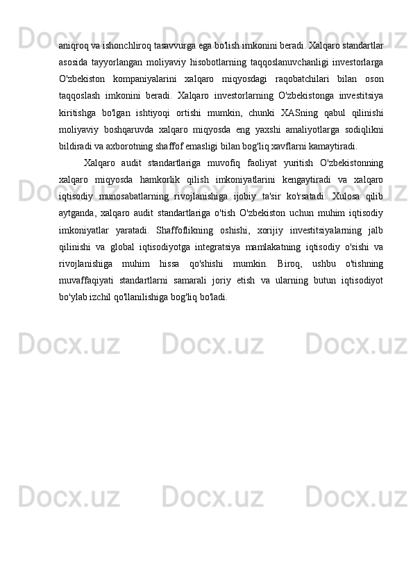 aniqroq va ishonchliroq tasavvurga ega bo'lish imkonini beradi. Xalqaro standartlar
asosida   tayyorlangan   moliyaviy   hisobotlarning   taqqoslanuvchanligi   investorlarga
O'zbekiston   kompaniyalarini   xalqaro   miqyosdagi   raqobatchilari   bilan   oson
taqqoslash   imkonini   beradi.   Xalqaro   investorlarning   O'zbekistonga   investitsiya
kiritishga   bo'lgan   ishtiyoqi   ortishi   mumkin,   chunki   XASning   qabul   qilinishi
moliyaviy   boshqaruvda   xalqaro   miqyosda   eng   yaxshi   amaliyotlarga   sodiqlikni
bildiradi va axborotning shaffof emasligi bilan bog'liq xavflarni kamaytiradi.
Xalqaro   audit   standartlariga   muvofiq   faoliyat   yuritish   O'zbekistonning
xalqaro   miqyosda   hamkorlik   qilish   imkoniyatlarini   kengaytiradi   va   xalqaro
iqtisodiy   munosabatlarning   rivojlanishiga   ijobiy   ta'sir   ko'rsatadi.   Xulosa   qilib
aytganda,   xalqaro   audit   standartlariga   o'tish   O'zbekiston   uchun   muhim   iqtisodiy
imkoniyatlar   yaratadi.   Shaffoflikning   oshishi,   xorijiy   investitsiyalarning   jalb
qilinishi   va   global   iqtisodiyotga   integratsiya   mamlakatning   iqtisodiy   o'sishi   va
rivojlanishiga   muhim   hissa   qo'shishi   mumkin.   Biroq,   ushbu   o'tishning
muvaffaqiyati   standartlarni   samarali   joriy   etish   va   ularning   butun   iqtisodiyot
bo'ylab izchil qo'llanilishiga bog'liq bo'ladi. 
