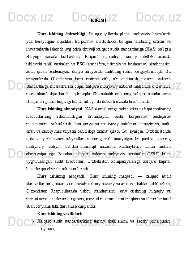KIRISH
Kurs   ishining   dolzarbligi:   So‘nggi   yillarda   global   moliyaviy   bozorlarda
yuz   berayotgan   siljishlar,   korporativ   shaffoflikka   bo‘lgan   talabning   ortishi   va
investorlarda ishonch uyg‘otish ehtiyoji xalqaro audit standartlariga (XAS) bo‘lgan
ehtiyojni   yanada   kuchaytirdi.   Raqamli   iqtisodiyot,   sun’iy   intellekt   asosida
ishlovchi tahlil vositalari va ESG (atmosfera, ijtimoiy va boshqaruv) hisobotlarini
audit   qilish   tendensiyasi   dunyo   miqyosida   auditning   rolini   kengaytirmoqda.   Bu
jarayonlarda   O‘zbekiston   ham   ishtirok   etib,   o‘z   auditorlik   tizimini   xalqaro
standartlarga moslashtirish orqali xalqaro moliyaviy axborot makonida o‘z o‘rnini
mustahkamlashga   harakat   qilmoqda.   Shu   sababli   auditning   xalqaro   standartlarini
chuqur o‘rganish bugungi kunda nihoyatda dolzarb masala hisoblanadi.
Kurs ishining ahamiyati:  XASni amaliyotga tatbiq etish nafaqat moliyaviy
hisobotlarning   ishonchliligini   ta’minlaydi,   balki   korporativ   boshqaruv
madaniyatini   yuksaltirish,   korrupsiya   va   moliyaviy   xatolarni   kamaytirish,   audit
sifati va kasbiy mas’uliyatni oshirishga xizmat qiladi. Bu, ayniqsa, O‘zbekistonda
o‘rta   va   yirik   biznes   subyektlari   sonining   ortib   borayotgan   bir   paytda,   ularning
moliyaviy   faoliyati   ustidan   mustaqil   nazoratni   kuchaytirish   uchun   muhim
ahamiyatga   ega.   Bundan   tashqari,   xalqaro   moliyaviy   hisobotlar   (IFRS)   bilan
uyg‘unlashgan   audit   hisobotlari   O‘zbekiston   kompaniyalariga   xalqaro   kapital
bozorlariga chiqish imkonini beradi.
Kurs   ishining   maqsadi:   Kurs   ishining   maqsadi   —   xalqaro   audit
standartlarining mazmun-mohiyatini ilmiy-nazariy va amaliy jihatdan tahlil qilish,
O‘zbekiston   Respublikasida   ushbu   standartlarni   joriy   etishning   huquqiy   va
institutsional asoslarini o‘rganish, mavjud muammolarni aniqlash va ularni bartaraf
etish bo‘yicha takliflar ishlab chiqishdir.
Kurs ishining vazifalari:
 Xalqaro   audit   standartlarining   tarixiy   shakllanishi   va   asosiy   prinsiplarini
o‘rganish; 