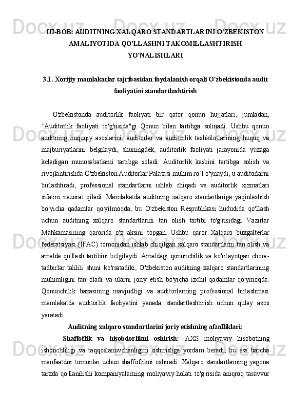 III-BOB: AUDITNING XALQARO STANDARTLARINI O'ZBEKISTON
AMALIYOTIDA QO'LLASHNI TAKOMILLASHTIRISH
YO'NALISHLARI
3.1. Xorijiy mamlakatlar tajribasidan foydalanish orqali O'zbekistonda audit
faoliyatini standartlashtirish
O'zbekistonda   auditorlik   faoliyati   bir   qator   qonun   hujjatlari,   jumladan,
"Auditorlik   faoliyati   to'g'risida"gi   Qonun   bilan   tartibga   solinadi.   Ushbu   qonun
auditning   huquqiy   asoslarini,   auditorlar   va   auditorlik   tashkilotlarining   huquq   va
majburiyatlarini   belgilaydi,   shuningdek,   auditorlik   faoliyati   jarayonida   yuzaga
keladigan   munosabatlarni   tartibga   soladi.   Auditorlik   kasbini   tartibga   solish   va
rivojlantirishda O'zbekiston Auditorlar Palatasi muhim ro‘l o'ynaydi, u auditorlarni
birlashtiradi,   professional   standartlarni   ishlab   chiqadi   va   auditorlik   xizmatlari
sifatini   nazorat   qiladi.   Mamlakatda   auditning   xalqaro   standartlariga   yaqinlashish
bo'yicha   qadamlar   qo'yilmoqda,   bu   O'zbekiston   Respublikasi   hududida   qo'llash
uchun   auditning   xalqaro   standartlarini   tan   olish   tartibi   to'g'risidagi   Vazirlar
Mahkamasining   qarorida   o'z   aksini   topgan.   Ushbu   qaror   Xalqaro   buxgalterlar
federatsiyasi (IFAC) tomonidan ishlab chiqilgan xalqaro standartlarni tan olish va
amalda qo'llash tartibini belgilaydi. Amaldagi qonunchilik va ko'rilayotgan chora-
tadbirlar   tahlili   shuni   ko'rsatadiki,   O'zbekiston   auditning   xalqaro   standartlarining
muhimligini   tan   oladi   va   ularni   joriy   etish   bo'yicha   izchil   qadamlar   qo'ymoqda.
Qonunchilik   bazasining   mavjudligi   va   auditorlarning   professional   birlashmasi
mamlakatda   auditorlik   faoliyatini   yanada   standartlashtirish   uchun   qulay   asos
yaratadi.
Auditning xalqaro standartlarini joriy etishning afzalliklari:
Shaffoflik   va   hisobdorlikni   oshirish:   AXS   moliyaviy   hisobotning
ishonchliligi   va   taqqoslanuvchanligini   oshirishga   yordam   beradi,   bu   esa   barcha
manfaatdor   tomonlar   uchun   shaffoflikni   oshiradi.   Xalqaro   standartlarning   yagona
tarzda qo'llanilishi  kompaniyalarning moliyaviy holati to'g'risida aniqroq tasavvur 