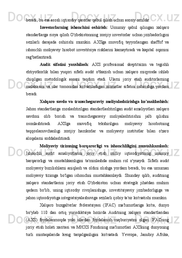 beradi, bu esa asosli iqtisodiy qarorlar qabul qilish uchun asosiy omildir.
Investorlarning   ishonchini   oshirish:   Umumiy   qabul   qilingan   xalqaro
standartlarga rioya qilish O'zbekistonning xorijiy investorlar uchun jozibadorligini
sezilarli   darajada   oshirishi   mumkin.   AXSga   muvofiq   tayyorlangan   shaffof   va
ishonchli   moliyaviy   hisobot   investitsiya   risklarini   kamaytiradi   va   kapital   oqimini
rag'batlantiradi.
Audit   sifatini   yaxshilash:   AXS   professional   skeptitsizm   va   tegishli
ehtiyotkorlik   bilan   yuqori   sifatli   audit   o'tkazish   uchun   xalqaro   miqyosda   ishlab
chiqilgan   metodologik   asosni   taqdim   etadi.   Ularni   joriy   etish   auditorlarning
malakasini va ular tomonidan ko'rsatiladigan xizmatlar sifatini oshirishga yordam
beradi.
Xalqaro   savdo   va   transchegaraviy   moliyalashtirishga   ko'maklashish:
Jahon standartlariga moslashtirilgan standartlashtirilgan audit amaliyotlari xalqaro
savdoni   olib   borish   va   transchegaraviy   moliyalashtirishni   jalb   qilishni
osonlashtiradi.   AXSga   muvofiq   tekshirilgan   moliyaviy   hisobotning
taqqoslanuvchanligi   xorijiy   hamkorlar   va   moliyaviy   institutlar   bilan   o'zaro
aloqalarni soddalashtiradi.
Moliyaviy   tizimning   barqarorligi   va   ishonchliligini   mustahkamlash:
Ishonchli   audit   amaliyotlarini   joriy   etish   milliy   iqtisodiyotning   umumiy
barqarorligi   va   mustahkamligini   ta'minlashda   muhim   rol   o'ynaydi.   Sifatli   audit
moliyaviy buzilishlarni aniqlash va oldini olishga yordam beradi, bu esa umuman
moliyaviy   tizimga   bo'lgan   ishonchni   mustahkamlaydi.   Shunday   qilib,   auditning
xalqaro   standartlarini   joriy   etish   O'zbekiston   uchun   strategik   jihatdan   muhim
qadam   bo'lib,   uning   iqtisodiy   rivojlanishiga,   investitsiyaviy   jozibadorligiga   va
jahon iqtisodiyotiga integratsiyalashuviga sezilarli ijobiy ta'sir ko'rsatishi mumkin.
Xalqaro   buxgalterlar   federatsiyasi   (IFAC)   ma'lumotlariga   ko'ra,   dunyo
bo'ylab   110   dan   ortiq   yurisdiktsiya   hozirda   Auditning   xalqaro   standartlaridan
(AXS)   foydalanmoqda   yoki   ulardan   foydalanish   majburiyatini   olgan.   IFACning
joriy   etish   holati   xaritasi   va   MHXS   Fondining   ma'lumotlari   AXSning   dunyoning
turli   mintaqalarida   keng   tarqalganligini   ko'rsatadi.   Yevropa,   Janubiy   Afrika, 