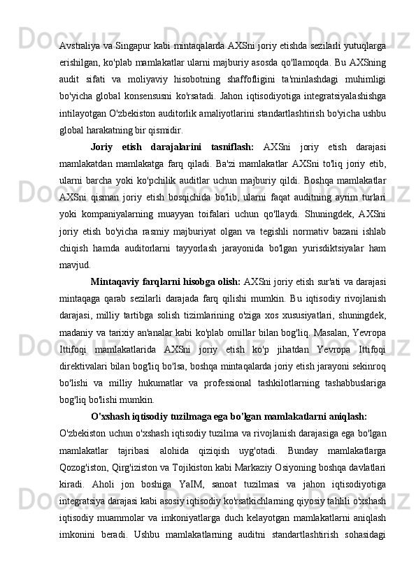 Avstraliya va Singapur kabi mintaqalarda AXSni joriy etishda sezilarli yutuqlarga
erishilgan, ko'plab mamlakatlar ularni majburiy asosda qo'llamoqda. Bu AXSning
audit   sifati   va   moliyaviy   hisobotning   shaffofligini   ta'minlashdagi   muhimligi
bo'yicha   global   konsensusni   ko'rsatadi.   Jahon   iqtisodiyotiga   integratsiyalashishga
intilayotgan O'zbekiston auditorlik amaliyotlarini standartlashtirish bo'yicha ushbu
global harakatning bir qismidir.
Joriy   etish   darajalarini   tasniflash:   AXSni   joriy   etish   darajasi
mamlakatdan   mamlakatga   farq   qiladi.   Ba'zi   mamlakatlar   AXSni   to'liq   joriy   etib,
ularni   barcha   yoki   ko'pchilik   auditlar   uchun   majburiy   qildi.   Boshqa   mamlakatlar
AXSni   qisman   joriy   etish   bosqichida   bo'lib,   ularni   faqat   auditning   ayrim   turlari
yoki   kompaniyalarning   muayyan   toifalari   uchun   qo'llaydi.   Shuningdek,   AXSni
joriy   etish   bo'yicha   rasmiy   majburiyat   olgan   va   tegishli   normativ   bazani   ishlab
chiqish   hamda   auditorlarni   tayyorlash   jarayonida   bo'lgan   yurisdiktsiyalar   ham
mavjud.
Mintaqaviy farqlarni hisobga olish:   AXSni joriy etish sur'ati va darajasi
mintaqaga   qarab   sezilarli   darajada   farq   qilishi   mumkin.   Bu   iqtisodiy   rivojlanish
darajasi,   milliy   tartibga   solish   tizimlarining   o'ziga   xos   xususiyatlari,   shuningdek,
madaniy va tarixiy an'analar kabi ko'plab omillar bilan bog'liq. Masalan, Yevropa
Ittifoqi   mamlakatlarida   AXSni   joriy   etish   ko'p   jihatdan   Yevropa   Ittifoqi
direktivalari bilan bog'liq bo'lsa, boshqa mintaqalarda joriy etish jarayoni sekinroq
bo'lishi   va   milliy   hukumatlar   va   professional   tashkilotlarning   tashabbuslariga
bog'liq bo'lishi mumkin.
O'xshash iqtisodiy tuzilmaga ega bo'lgan mamlakatlarni aniqlash:
O'zbekiston uchun o'xshash iqtisodiy tuzilma va rivojlanish darajasiga ega bo'lgan
mamlakatlar   tajribasi   alohida   qiziqish   uyg'otadi.   Bunday   mamlakatlarga
Qozog'iston, Qirg'iziston va Tojikiston kabi Markaziy Osiyoning boshqa davlatlari
kiradi.   Aholi   jon   boshiga   YaIM,   sanoat   tuzilmasi   va   jahon   iqtisodiyotiga
integratsiya darajasi kabi asosiy iqtisodiy ko'rsatkichlarning qiyosiy tahlili o'xshash
iqtisodiy   muammolar   va   imkoniyatlarga   duch   kelayotgan   mamlakatlarni   aniqlash
imkonini   beradi.   Ushbu   mamlakatlarning   auditni   standartlashtirish   sohasidagi 