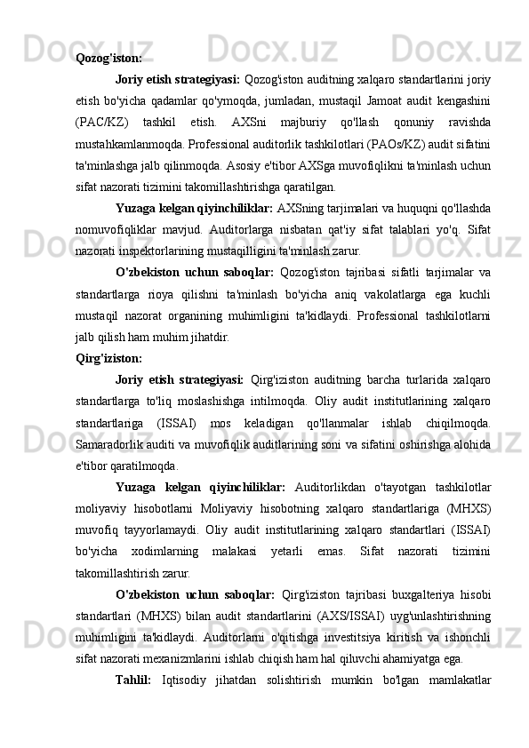 Qozog'iston:
Joriy etish strategiyasi:  Qozog'iston auditning xalqaro standartlarini joriy
etish   bo'yicha   qadamlar   qo'ymoqda,   jumladan,   mustaqil   Jamoat   audit   kengashini
(PAC/KZ)   tashkil   etish.   AXSni   majburiy   qo'llash   qonuniy   ravishda
mustahkamlanmoqda. Professional auditorlik tashkilotlari (PAOs/KZ) audit sifatini
ta'minlashga jalb qilinmoqda. Asosiy e'tibor AXSga muvofiqlikni ta'minlash uchun
sifat nazorati tizimini takomillashtirishga qaratilgan.
Yuzaga kelgan qiyinchiliklar:  AXSning tarjimalari va huquqni qo'llashda
nomuvofiqliklar   mavjud.   Auditorlarga   nisbatan   qat'iy   sifat   talablari   yo'q.   Sifat
nazorati inspektorlarining mustaqilligini ta'minlash zarur.
O'zbekiston   uchun   saboqlar:   Qozog'iston   tajribasi   sifatli   tarjimalar   va
standartlarga   rioya   qilishni   ta'minlash   bo'yicha   aniq   vakolatlarga   ega   kuchli
mustaqil   nazorat   organining   muhimligini   ta'kidlaydi.   Professional   tashkilotlarni
jalb qilish ham muhim jihatdir.
Qirg'iziston:
Joriy   etish   strategiyasi:   Qirg'iziston   auditning   barcha   turlarida   xalqaro
standartlarga   to'liq   moslashishga   intilmoqda.   Oliy   audit   institutlarining   xalqaro
standartlariga   (ISSAI)   mos   keladigan   qo'llanmalar   ishlab   chiqilmoqda.
Samaradorlik auditi va muvofiqlik auditlarining soni va sifatini oshirishga alohida
e'tibor qaratilmoqda.
Yuzaga   kelgan   qiyinchiliklar:   Auditorlikdan   o'tayotgan   tashkilotlar
moliyaviy   hisobotlarni   Moliyaviy   hisobotning   xalqaro   standartlariga   (MHXS)
muvofiq   tayyorlamaydi.   Oliy   audit   institutlarining   xalqaro   standartlari   (ISSAI)
bo'yicha   xodimlarning   malakasi   yetarli   emas.   Sifat   nazorati   tizimini
takomillashtirish zarur.
O'zbekiston   uchun   saboqlar:   Qirg'iziston   tajribasi   buxgalteriya   hisobi
standartlari   (MHXS)   bilan   audit   standartlarini   (AXS/ISSAI)   uyg'unlashtirishning
muhimligini   ta'kidlaydi.   Auditorlarni   o'qitishga   investitsiya   kiritish   va   ishonchli
sifat nazorati mexanizmlarini ishlab chiqish ham hal qiluvchi ahamiyatga ega.
Tahlil:   Iqtisodiy   jihatdan   solishtirish   mumkin   bo'lgan   mamlakatlar 