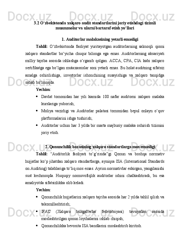 3.2 O‘zbekistonda xalqaro audit standartlarini joriy etishdagi tizimli
muammolar va ularni bartaraf etish yo‘llari
1. Auditorlar malakasining yetarli emasligi
Tahlil :   O ‘ zbekistonda   faoliyat   yuritayotgan   auditorlarning   salmoqli   qismi
xalqaro   standartlar   bo ‘ yicha   chuqur   bilimga   ega   emas .   Auditorlarning   aksariyati
milliy   tajriba   asosida   ishlashga   o‘rganib   qolgan.   ACCA,   CPA,   CIA   kabi   xalqaro
sertifikatga ega bo‘lgan mutaxassislar soni yetarli emas.  Bu holat auditning sifatsiz
amalga   oshirilishiga,   investorlar   ishonchining   susayishiga   va   xalqaro   tanqidga
sabab bo‘lmoqda.
Yechim:
 Davlat   tomonidan   har   yili   kamida   100   nafar   auditorni   xalqaro   malaka
kurslariga yuborish;
 Moliya   vazirligi   va   Auditorlar   palatasi   tomonidan   bepul   onlayn   o‘quv
platformalarini ishga tushirish;
 Auditorlar uchun har 3 yilda bir marta majburiy malaka oshirish tizimini
joriy etish.
2. Qonunchilik bazasining xalqaro standartlarga mos emasligi
Tahlil:   “Auditorlik   faoliyati   to‘g‘risida”gi   Qonun   va   boshqa   normativ
hujjatlar ko‘p jihatdan xalqaro standartlarga, ayniqsa ISA (International Standards
on Auditing) talablariga to‘liq mos emas. Ayrim normativlar eskirgan, yangilanishi
sust   kechmoqda.   Huquqiy   nomuvofiqlik   auditorlar   ishini   chalkashtiradi,   bu   esa
amaliyotda sifatsizlikka olib keladi.
Yechim:
 Qonunchilik hujjatlarini xalqaro tajriba asosida har 2 yilda tahlil qilish va
takomillashtirish;
 IFAC   (Xalqaro   buxgalterlar   federatsiyasi)   tavsiyalari   asosida
moslashtirilgan qonun loyihalarini ishlab chiqish; 
 Qonunchilikka bevosita ISA bandlarini moslashtirib kiritish. 