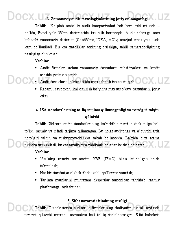3. Zamonaviy audit texnologiyalarining joriy etilmaganligi
Tahlil:     Ko‘plab   mahalliy   audit   kompaniyalari   hali   ham   eski   uslubda   –
qo‘lda,   Excel   yoki   Word   dasturlarida   ish   olib   bormoqda.   Audit   sohasiga   mos
keluvchi   zamonaviy   dasturlar   (CaseWare,   IDEA,   ACL)   mavjud   emas   yoki   juda
kam   qo‘llaniladi.   Bu   esa   xatoliklar   sonining   ortishiga,   tahlil   samaradorligining
pastligiga olib keladi.
Yechim:
 Audit   firmalari   uchun   zamonaviy   dasturlarni   subsidiyalash   va   kredit
asosida yetkazib berish;
 Audit dasturlarini o‘zbek tilida moslashtirib ishlab chiqish;
 Raqamli savodxonlikni oshirish bo‘yicha maxsus o‘quv dasturlarini joriy
etish.
4. ISA standartlarining to‘liq tarjima qilinmaganligi va noto‘g‘ri talqin
qilinishi
Tahlil:   Xalqaro   audit   standartlarining   ko‘pchilik   qismi   o‘zbek   tiliga   hali
to‘liq,   rasmiy   va   sifatli   tarjima   qilinmagan.   Bu   holat   auditorlar   va   o‘quvchilarda
noto‘g‘ri   talqin   va   tushunmovchilikka   sabab   bo‘lmoqda.   Ba’zida   bitta   atama
turlicha tushuniladi, bu esa amaliyotda ziddiyatli holatlar keltirib chiqaradi.
Yechim:
 ISA’ning   rasmiy   tarjimasini   XBF   (IFAC)   bilan   kelishilgan   holda
ta’minlash;
 Har bir standartga o‘zbek tilida izohli qo‘llanma yaratish;
 Tarjima   matnlarini   muntazam   ekspertlar   tomonidan   tahrirlab,   rasmiy
platformaga joylashtirish.
5. Sifat nazorati tizimining sustligi
Tahlil:   O‘zbekistonda   auditorlik   firmalarining   faoliyatini   tizimli   ravishda
nazorat   qiluvchi   mustaqil   mexanizm   hali   to‘liq   shakllanmagan.   Sifat   baholash 