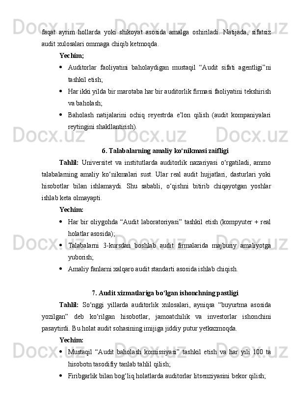 faqat   ayrim   hollarda   yoki   shikoyat   asosida   amalga   oshiriladi.   Natijada,   sifatsiz
audit xulosalari ommaga chiqib ketmoqda.
Yechim;
 Auditorlar   faoliyatini   baholaydigan   mustaqil   “Audit   sifati   agentligi”ni
tashkil etish;
 Har ikki yilda bir marotaba har bir auditorlik firmasi faoliyatini tekshirish
va baholash;
 Baholash   natijalarini   ochiq   reyestrda   e’lon   qilish   (audit   kompaniyalari
reytingini shakllantirish).
6. Talabalarning amaliy ko‘nikmasi zaifligi
Tahlil:   Universitet   va   institutlarda   auditorlik   nazariyasi   o‘rgatiladi,   ammo
talabalarning   amaliy   ko‘nikmalari   sust.   Ular   real   audit   hujjatlari,   dasturlari   yoki
hisobotlar   bilan   ishlamaydi.   Shu   sababli,   o‘qishni   bitirib   chiqayotgan   yoshlar
ishlab keta olmayapti.
Yechim:
 Har bir oliygohda “Audit laboratoriyasi” tashkil  etish (kompyuter + real
holatlar asosida); 
 Talabalarni   3-kursdan   boshlab   audit   firmalarida   majburiy   amaliyotga
yuborish; 
 Amaliy fanlarni xalqaro audit standarti asosida ishlab chiqish.
7. Audit xizmatlariga bo‘lgan ishonchning pastligi
Tahlil:   So‘nggi   yillarda   auditorlik   xulosalari,   ayniqsa   “buyurtma   asosida
yozilgan”   deb   ko‘rilgan   hisobotlar,   jamoatchilik   va   investorlar   ishonchini
pasaytirdi. Bu holat audit sohasining imijiga jiddiy putur yetkazmoqda. 
Yechim:
 Mustaqil   “Audit   baholash   komissiyasi”   tashkil   etish   va   har   yili   100   ta
hisobotn tasodifiy tanlab tahlil qilish;
 Firibgarlik bilan bog‘liq holatlarda auditorlar litsenziyasini bekor qilish; 