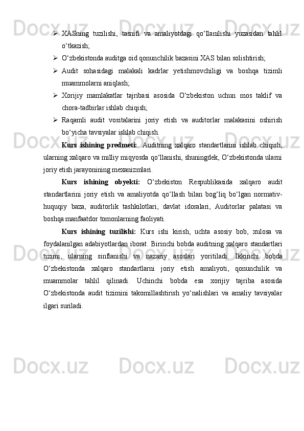  XASning   tuzilishi,   tasnifi   va   amaliyotdagi   qo‘llanilishi   yuzasidan   tahlil
o‘tkazish;
 O‘zbekistonda auditga oid qonunchilik bazasini XAS bilan solishtirish;
 Audit   sohasidagi   malakali   kadrlar   yetishmovchiligi   va   boshqa   tizimli
muammolarni aniqlash;
 Xorijiy   mamlakatlar   tajribasi   asosida   O‘zbekiston   uchun   mos   taklif   va
chora-tadbirlar ishlab chiqish;
 Raqamli   audit   vositalarini   joriy   etish   va   auditorlar   malakasini   oshirish
bo‘yicha tavsiyalar ishlab chiqish.
Kurs   ishining   predmeti: .   Auditning   xalqaro   standartlarini   ishlab   chiqish,
ularning xalqaro va milliy miqyosda qo‘llanishi, shuningdek, O‘zbekistonda ularni
joriy etish jarayonining mexanizmlari.
Kurs   ishining   obyekti:   O‘zbekiston   Respublikasida   xalqaro   audit
standartlarini   joriy   etish   va   amaliyotda   qo‘llash   bilan   bog‘liq   bo‘lgan   normativ-
huquqiy   baza,   auditorlik   tashkilotlari,   davlat   idoralari,   Auditorlar   palatasi   va
boshqa manfaatdor tomonlarning faoliyati.
Kurs   ishining   tuzilishi:   Kurs   ishi   kirish,   uchta   asosiy   bob,   xulosa   va
foydalanilgan adabiyotlardan iborat.   Birinchi bobda auditning xalqaro standartlari
tizimi,   ularning   sinflanishi   va   nazariy   asoslari   yoritiladi.   Ikkinchi   bobda
O‘zbekistonda   xalqaro   standartlarni   joriy   etish   amaliyoti,   qonunchilik   va
muammolar   tahlil   qilinadi.   Uchinchi   bobda   esa   xorijiy   tajriba   asosida
O‘zbekistonda   audit   tizimini   takomillashtirish   yo‘nalishlari   va   amaliy   tavsiyalar
ilgari suriladi. 