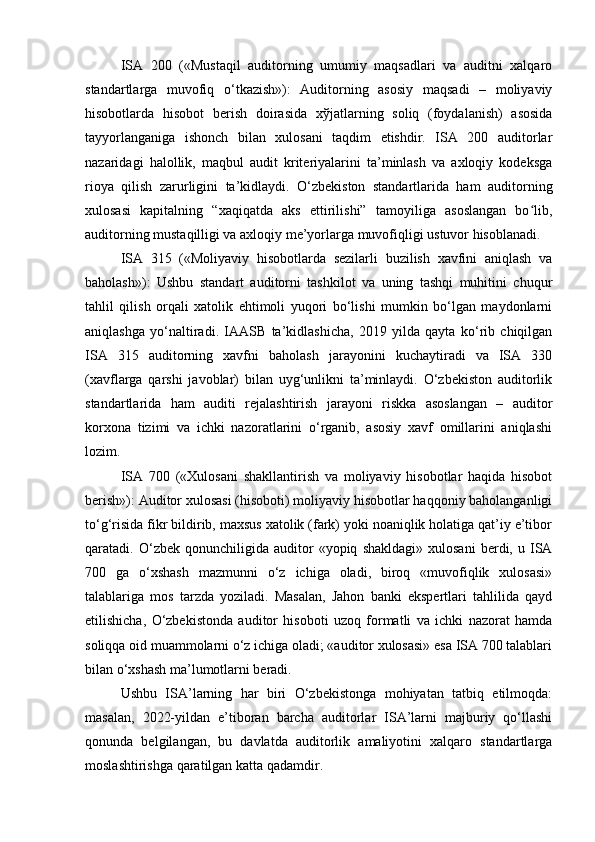 ISA   200   («Mustaqil   auditorning   umumiy   maqsadlari   va   auditni   xalqaro
standartlarga   muvofiq   o‘tkazish»):   Auditorning   asosiy   maqsadi   –   moliyaviy
hisobotlarda   hisobot   berish   doirasida   хў jatlarning   soliq   (foydalanish)   asosida
tayyorlanganiga   ishonch   bilan   xulosani   taqdim   etishdir.   ISA   200   auditorlar
nazaridagi   halollik,   maqbul   audit   kriteriyalarini   ta’minlash   va   axloqiy   kodeksga
rioya   qilish   zarurligini   ta’kidlaydi.   O‘zbekiston   standartlarida   ham   auditorning
xulosasi   kapitalning   “xaqiqatda   aks   ettirilishi”   tamoyiliga   asoslangan   bo lib,ʻ
auditorning mustaqilligi va axloqiy me’yorlarga muvofiqligi ustuvor hisoblanadi .
ISA   315   («Moliyaviy   hisobotlarda   sezilarli   buzilish   xavfini   aniqlash   va
baholash»):   Ushbu   standart   auditorni   tashkilot   va   uning   tashqi   muhitini   chuqur
tahlil   qilish   orqali   xatolik   ehtimoli   yuqori   bo‘lishi   mumkin   bo‘lgan   maydonlarni
aniqlashga   yo‘naltiradi.   IAASB   ta’kidlashicha,   2019   yilda   qayta   ko‘rib   chiqilgan
ISA   315   auditorning   xavfni   baholash   jarayonini   kuchaytiradi   va   ISA   330
(xavflarga   qarshi   javoblar)   bilan   uyg‘unlikni   ta’minlaydi.   O‘zbekiston   auditorlik
standartlarida   ham   auditi   rejalashtirish   jarayoni   riskka   asoslangan   –   auditor
korxona   tizimi   va   ichki   nazoratlarini   o‘rganib,   asosiy   xavf   omillarini   aniqlashi
lozim.
ISA   700   («Xulosani   shakllantirish   va   moliyaviy   hisobotlar   haqida   hisobot
berish»): Auditor xulosasi (hisoboti) moliyaviy hisobotlar haqqoniy baholanganligi
to‘g‘risida fikr bildirib, maxsus xatolik (fark) yoki noaniqlik holatiga qat’iy e’tibor
qaratadi.  O‘zbek   qonunchiligida  auditor   «yopiq   shakldagi»   xulosani   berdi,  u   ISA
700   ga   o‘xshash   mazmunni   o‘z   ichiga   oladi,   biroq   «muvofiqlik   xulosasi»
talablariga   mos   tarzda   yoziladi.   Masalan,   Jahon   banki   ekspertlari   tahlilida   qayd
etilishicha,   O‘zbekistonda   auditor   hisoboti   uzoq   formatli   va   ichki   nazorat   hamda
soliqqa oid muammolarni o‘z ichiga oladi; «auditor xulosasi» esa ISA 700 talablari
bilan o‘xshash ma’lumotlarni beradi.
Ushbu   ISA’larning   har   biri   O‘zbekistonga   mohiyatan   tatbiq   etilmoqda:
masalan,   2022-yildan   e’tiboran   barcha   auditorlar   ISA’larni   majburiy   qo‘llashi
qonunda   belgilangan,   bu   davlatda   auditorlik   amaliyotini   xalqaro   standartlarga
moslashtirishga qaratilgan katta qadamdir. 