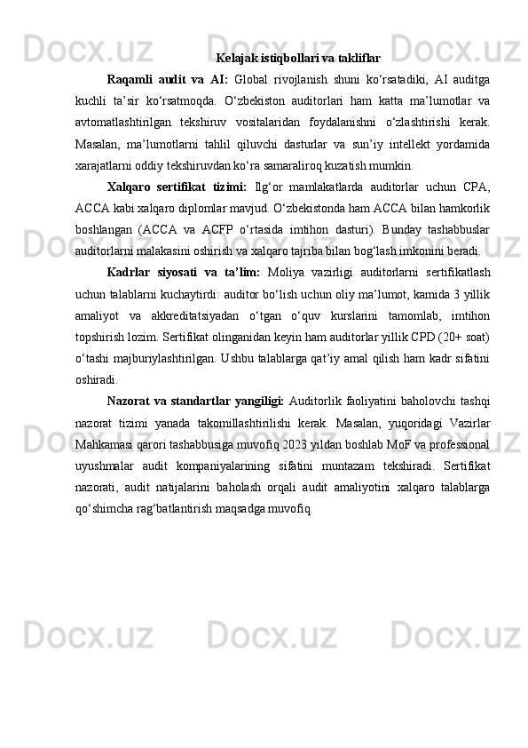 Kelajak istiqbollari va takliflar
Raqamli   audit   va   AI:   Global   rivojlanish   shuni   ko‘rsatadiki,   AI   auditga
kuchli   ta’sir   ko‘rsatmoqda.   O‘zbekiston   auditorlari   ham   katta   ma’lumotlar   va
avtomatlashtirilgan   tekshiruv   vositalaridan   foydalanishni   o‘zlashtirishi   kerak.
Masalan,   ma’lumotlarni   tahlil   qiluvchi   dasturlar   va   sun’iy   intellekt   yordamida
xarajatlarni oddiy tekshiruvdan ko‘ra samaraliroq kuzatish mumkin.
Xalqaro   sertifikat   tizimi:   Ilg‘or   mamlakatlarda   auditorlar   uchun   CPA,
ACCA kabi xalqaro diplomlar mavjud. O‘zbekistonda ham ACCA bilan hamkorlik
boshlangan   (ACCA   va   ACFP   o‘rtasida   imtihon   dasturi).   Bunday   tashabbuslar
auditorlarni malakasini oshirish va xalqaro tajriba bilan bog‘lash imkonini beradi.
Kadrlar   siyosati   va   ta’lim:   Moliya   vazirligi   auditorlarni   sertifikatlash
uchun talablarni kuchaytirdi: auditor bo‘lish uchun oliy ma’lumot, kamida 3 yillik
amaliyot   va   akkreditatsiyadan   o‘tgan   o‘quv   kurslarini   tamomlab,   imtihon
topshirish lozim. Sertifikat olinganidan keyin ham auditorlar yillik CPD (20+ soat)
o‘tashi majburiylashtirilgan. Ushbu talablarga qat’iy amal qilish ham kadr sifatini
oshiradi.
Nazorat   va  standartlar  yangiligi:   Auditorlik  faoliyatini   baholovchi   tashqi
nazorat   tizimi   yanada   takomillashtirilishi   kerak.   Masalan,   yuqoridagi   Vazirlar
Mahkamasi qarori tashabbusiga muvofiq 2023 yildan boshlab MoF va professional
uyushmalar   audit   kompaniyalarining   sifatini   muntazam   tekshiradi.   Sertifikat
nazorati,   audit   natijalarini   baholash   orqali   audit   amaliyotini   xalqaro   talablarga
qo‘shimcha rag‘batlantirish maqsadga muvofiq. 