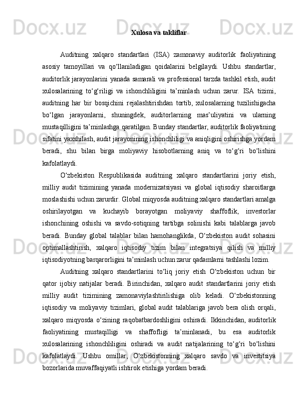 Xulosa va takliflar
Auditning   xalqaro   standartlari   (ISA)   zamonaviy   auditorlik   faoliyatining
asosiy   tamoyillari   va   qo‘llaniladigan   qoidalarini   belgilaydi.   Ushbu   standartlar,
auditorlik jarayonlarini yanada samarali  va professional  tarzda tashkil  etish, audit
xulosalarining   to‘g‘riligi   va   ishonchliligini   ta’minlash   uchun   zarur.   ISA   tizimi,
auditning   har   bir   bosqichini   rejalashtirishdan   tortib,   xulosalarning   tuzilishigacha
bo‘lgan   jarayonlarni,   shuningdek,   auditorlarning   mas’uliyatini   va   ularning
mustaqilligini ta’minlashga qaratilgan. Bunday standartlar, auditorlik faoliyatining
sifatini yaxshilash, audit jarayonining ishonchliligi va aniqligini oshirishga yordam
beradi,   shu   bilan   birga   moliyaviy   hisobotlarning   aniq   va   to‘g‘ri   bo‘lishini
kafolatlaydi.
O‘zbekiston   Respublikasida   auditning   xalqaro   standartlarini   joriy   etish,
milliy   audit   tizimining   yanada   modernizatsiyasi   va   global   iqtisodiy   sharoitlarga
moslashishi uchun zarurdir. Global miqyosda auditning xalqaro standartlari amalga
oshirilayotgan   va   kuchayib   borayotgan   moliyaviy   shaffoflik,   investorlar
ishonchining   oshishi   va   savdo-sotiqning   tartibga   solinishi   kabi   talablarga   javob
beradi.   Bunday   global   talablar   bilan   hamohanglikda,   O‘zbekiston   audit   sohasini
optimallashtirish,   xalqaro   iqtisodiy   tizim   bilan   integratsiya   qilish   va   milliy
iqtisodiyotning barqarorligini ta’minlash uchun zarur qadamlarni tashlashi lozim.
Auditning   xalqaro   standartlarini   to‘liq   joriy   etish   O‘zbekiston   uchun   bir
qator   ijobiy   natijalar   beradi.   Birinchidan,   xalqaro   audit   standartlarini   joriy   etish
milliy   audit   tizimining   zamonaviylashtirilishiga   olib   keladi.   O‘zbekistonning
iqtisodiy   va   moliyaviy   tizimlari,   global   audit   talablariga   javob   bera   olish   orqali,
xalqaro   miqyosda   o‘zining   raqobatbardoshligini   oshiradi.   Ikkinchidan,   auditorlik
faoliyatining   mustaqilligi   va   shaffofligi   ta’minlanadi,   bu   esa   auditorlik
xulosalarining   ishonchliligini   oshiradi   va   audit   natijalarining   to‘g‘ri   bo‘lishini
kafolatlaydi.   Ushbu   omillar,   O‘zbekistonning   xalqaro   savdo   va   investitsiya
bozorlarida muvaffaqiyatli ishtirok etishiga yordam beradi. 