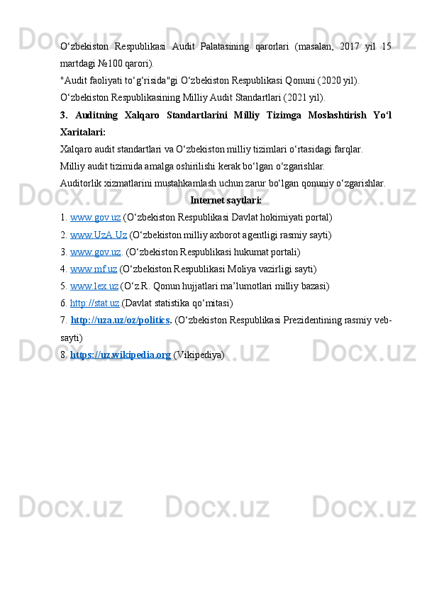 O‘zbekiston   Respublikasi   Audit   Palatasining   qarorlari   (masalan,   2017   yil   15
martdagi №100 qarori).
"Audit faoliyati to‘g‘risida"gi O‘zbekiston Respublikasi Qonuni (2020 yil).
O‘zbekiston Respublikasining Milliy Audit Standartlari (2021 yil).
3.   Auditning   Xalqaro   Standartlarini   Milliy   Tizimga   Moslashtirish   Yo‘l
Xaritalari:
Xalqaro audit standartlari va O‘zbekiston milliy tizimlari o‘rtasidagi farqlar.
Milliy audit tizimida amalga oshirilishi kerak bo‘lgan o‘zgarishlar.
Auditorlik xizmatlarini mustahkamlash uchun zarur bo‘lgan qonuniy o‘zgarishlar.
Internet saytlari:
1.  www.gov.uz  (O‘zbekiston Respublikasi Davlat hokimiyati portal)
2.  www.UzA.Uz  (O‘zbekiston milliy axborot agentligi rasmiy sayti)
3.  www.gov.uz . (O‘zbekiston Respublikasi hukumat portali) 
4.  www.mf.uz  (O‘zbekiston Respublikasi Moliya vazirligi sayti) 
5.  www.lex.uz  (O‘z.R. Qonun hujjatlari ma’lumotlari milliy bazasi) 
6.  http://stat.uz .( Davlat statistika qo‘mitasi)
7.  http://uza.uz/oz/politics .  ( O‘zbekiston Respublikasi Prezidentining rasmiy veb-
sayti)
8.  https://uz.wikipedia.org   ( Vikipediya) 